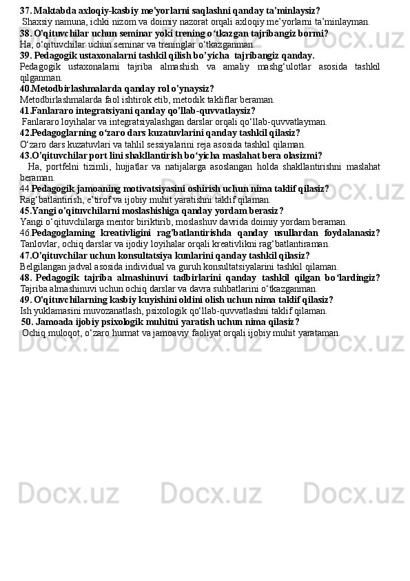 37.   Maktabda axloqiy-kasbiy me'yorlarni saqlashni qanday ta'minlaysiz?
 Shaxsiy namuna, ichki nizom va doimiy nazorat orqali axloqiy me’yorlarni ta’minlayman.
38.   O'qituvchilar uchun seminar yoki trening o tkazgan tajribangiz bormi? ʻ
Ha, o‘qituvchilar uchun seminar va treninglar o‘tkazganman.
39. Pedagogik ustaxonalarni tashkil qilish  bo’yicha  tajribangiz qanday.
Pedagogik   ustaxonalarni   tajriba   almashish   va   amaliy   mashg‘ulotlar   asosida   tashkil
qilganman.
40.Metodbirlashmalarda qanday rol o'ynaysiz?
Metodbirlashmalarda faol ishtirok etib, metodik takliflar beraman.
41.Fanlararo integratsiyani qanday qo'llab-quvvatlaysiz?
 Fanlararo loyihalar va integratsiyalashgan darslar orqali qo‘llab-quvvatlayman.
42.Pedagoglarning o zaro dars kuzatuvlarini qanday tashkil qilasiz? 	
ʻ
O‘zaro dars kuzatuvlari va tahlil sessiyalarini reja asosida tashkil qilaman.
43.O'qituvchilar port lini shakllantirish bo yicha maslahat bera olasizmi?	
ʻ
    Ha,   portfelni   tizimli,   hujjatlar   va   natijalarga   asoslangan   holda   shakllantirishni   maslahat
beraman.
44. Pedagogik jamoaning motivatsiyasini oshirish uchun nima taklif qilasiz?
Rag‘batlantirish, e’tirof va ijobiy muhit yaratishni taklif qilaman.
45.Yangi o'qituvchilarni moslashishiga qanday yordam berasiz?  
Yangi o‘qituvchilarga mentor biriktirib, moslashuv davrida doimiy yordam beraman.
46. Pedagoglaming   kreativligini   rag'batlantirishda   qanday   usullardan   foydalanasiz?
Tanlovlar, ochiq darslar va ijodiy loyihalar orqali kreativlikni rag‘batlantiraman.
47.O'qituvchilar uchun konsultatsiya kunlarini qanday tashkil qilasiz?  
Belgilangan jadval asosida individual va guruh konsultatsiyalarini tashkil qilaman.
48.   Pedagogik   tajriba   almashinuvi   tadbirlarini   qanday   tashkil   qilgan   bo lardingiz?	
ʻ
Tajriba almashinuvi uchun ochiq darslar va davra suhbatlarini o‘tkazganman.
49.   O'qituvchilarning kasbiy kuyishini oldini olish uchun nima taklif qilasiz? 
Ish yuklamasini muvozanatlash, psixologik qo‘llab-quvvatlashni taklif qilaman.
  50. Jamoada ijobiy psixologik muhitni yaratish uchun nima qilasiz?
 Ochiq muloqot, o‘zaro hurmat va jamoaviy faoliyat orqali ijobiy muhit yarataman. 