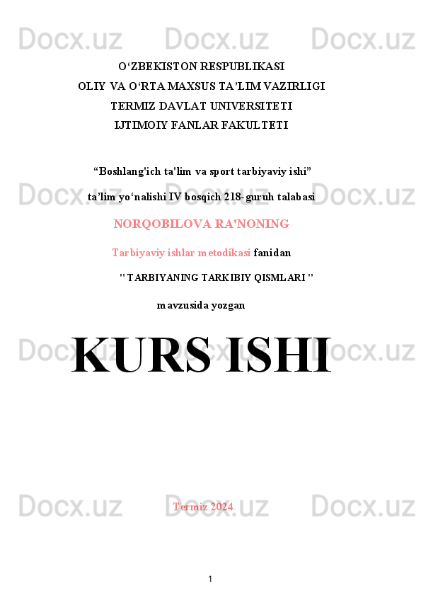 O‘ZBEKISTON RESPUBLIKASI
OLIY VA O‘RTA MAXSUS TA’LIM VAZIRLIGI
TERMIZ DAVLAT UNIVERSITETI
IJTIMOIY FANLAR FAKULTETI
 “Boshlang'ich ta'lim va sport tarbiyaviy ishi”
ta’lim yo‘nalishi IV bosqich 218-guruh talabasi
NORQOBILOVA RA'NONING
Tarbiyaviy ishlar metodikasi  fanidan
" TARBIYANING TARKIBIY QISMLARI "
mavzusida yozgan
KURS ISHI
Termiz 2024
1 