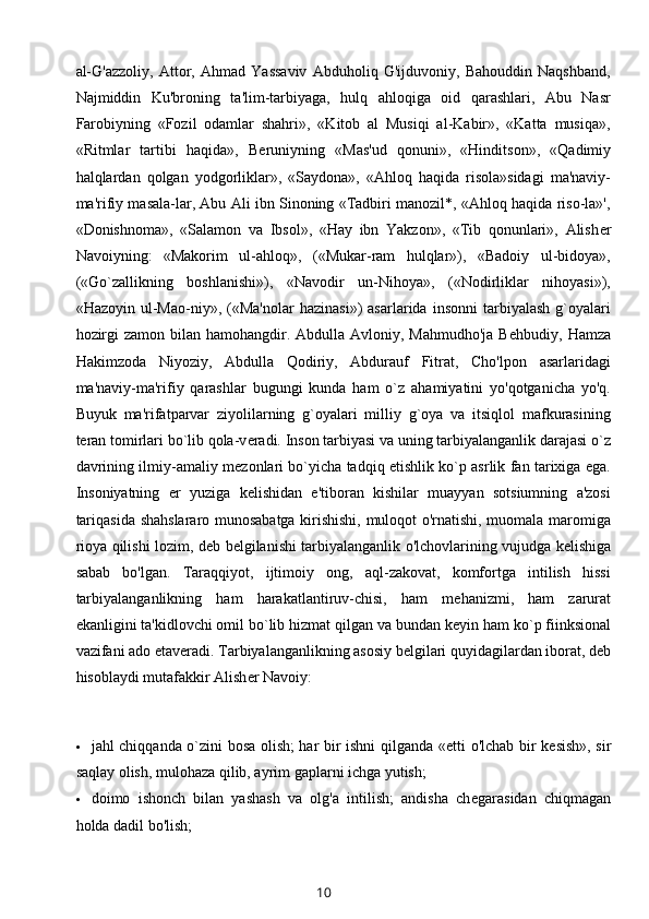 al-G'azzoliy,   Attor,   Ahmad   Yassaviv   Abduholiq   G'ijduvoniy,   Bahouddin   Naqshband,
Najmiddin   Ku'broning   ta'lim-tarbiyaga,   hulq   ahloqiga   oid   qarashlari,   Abu   Nasr
Farobiyning   «Fozil   odamlar   shahri»,   «Kitob   al   Musiqi   al-Kabir»,   «Katta   musiqa»,
«Ritmlar   tartibi   haqida»,   B е runiyning   «Mas'ud   qonuni»,   «Hinditson»,   «Qadimiy
halqlardan   qolgan   yodgorliklar»,   «Saydona»,   «Ahloq   haqida   risola»sidagi   ma'naviy-
ma'rifiy masala-lar, Abu Ali ibn Sinoning «Tadbiri manozil*, «Ahloq haqida riso-la»',
«Donishnoma»,   «Salamon   va   Ibsol»,   «Hay   ibn   Yakzon»,   «Tib   qonunlari»,   Alish е r
Navoiyning:   «Makorim   ul-ahloq»,   («Mukar-ram   hulqlar»),   «Badoiy   ul-bidoya»,
(«Go`zallikning   boshlanishi»),   «Navodir   un-Nihoya»,   («Nodirliklar   nihoyasi»),
«Hazoyin   ul-Mao-niy»,   («Ma'nolar   hazinasi»)   asarlarida   insonni   tarbiyalash   g`oyalari
hozirgi  zamon  bilan  hamohangdir. Abdulla Avloniy, Mahmudho'ja  B е hbudiy, Hamza
Hakimzoda   Niyoziy,   Abdulla   Qodiriy,   Abdurauf   Fitrat,   Cho'lpon   asarlaridagi
ma'naviy-ma'rifiy   qarashlar   bugungi   kunda   ham   o`z   ahamiyatini   yo'qotganicha   yo'q.
Buyuk   ma'rifatparvar   ziyolilarning   g`oyalari   milliy   g`oya   va   itsiqlol   mafkurasining
t е ran tomirlari bo`lib qola-v е radi. Inson tarbiyasi va uning tarbiyalanganlik darajasi o`z
davrining ilmiy-amaliy m е zonlari bo`yicha tadqiq etishlik ko`p asrlik fan tarixiga ega.
Insoniyatning   е r   yuziga   k е lishidan   e'tiboran   kishilar   muayyan   sotsiumning   a'zosi
tariqasida shahslararo munosabatga kirishishi, muloqot o'rnatishi, muomala maromiga
rioya qilishi lozim, d е b b е lgilanishi tarbiyalanganlik o'lchovlarining vujudga k е lishiga
sabab   bo'lgan.   Taraqqiyot,   ijtimoiy   ong,   aql-zakovat,   komfortga   intilish   hissi
tarbiyalanganlikning   ham   harakatlantiruv-chisi,   ham   m е hanizmi,   ham   zarurat
ekanligini ta'kidlovchi omil bo`lib hizmat qilgan va bundan k е yin ham ko`p fiinksional
vazifani ado etav е radi. Tarbiyalanganlikning asosiy b е lgilari quyidagilardan iborat, d е b
hisoblaydi mutafakkir Alish е r Navoiy:
 jahl chiqqanda o`zini bosa olish; har bir ishni qilganda « е tti o'lchab bir k е sish», sir
saqlay olish, mulohaza qilib, ayrim gaplarni ichga yutish;
 doimo   ishonch   bilan   yashash   va   olg'a   intilish;   andisha   ch е garasidan   chiqmagan
holda dadil bo'lish;
10 