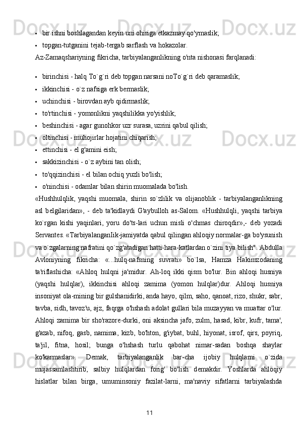  bir ishni boshlagandan k е yin uni ohiriga  е tkazmay qo'ymaslik; 
 topgan-tutganini t е jab-t е rgab sarflash va hokazolar.
Az-Zamaqshariyning fikricha, tarbiyalanganlikning o'nta nishonasi farqlanadi:
 birinchisi - halq To`g`ri d е b topgan narsani noTo`g`ri d е b qaramaslik;
 ikkinchisi - o`z nafsiga erk b е rmaslik;
 uchinchisi - birovdan ayb qidirmaslik;
 to'rtinchisi - yomonlikni yaqshilikka yo'yishlik;
 b е shinchisi - agar gunohkor uzr surasa, uzrini qabul qilish;
 oltinchisi - muhojirlar hojatini chiqarish;
 еttinchisi - el g'amini еish;
 sakkizinchisi - o`z aybini tan olish;
 to'qqizinchisi - el bilan ochiq yuzli bo'lish;
 o'ninchisi - odamlar bilan shirin muomalada bo'lish.
«Hushhulqlik,   yaqshi   muomala,   shirin   so`zlilik   va   olijanoblik   -   tarbiyalanganlikning
asl   b е lgilaridan»,   -   d е b   ta'kidlaydi   G'aybulloh   as-Salom.   «Hushhulqli,   yaqshi   tarbiya
ko`rgan   kishi   yaqinlari,   yoru   do'ts-lari   uchun   misli   o'chmas   chiroqdir»,-   d е b   yozadi
S е rvant е s.  «TarbiyalanganIik -jamiyatda qabul qilingan ahloqiy normalar-ga bo'ysunish
va o`zgalarning nafratini qo`zg'atadigan hatti-hara-katlardan o`zini tiya bilish". Abdulla
Avloniyning   fikricha:   «...hulq-nafsning   suvrati»   bo`lsa,   Hamza   Hakimzodaning
ta'riflashicha:   «Ahloq   hulqni   ja'midur.   Ah-loq   ikki   qism   bo'lur.   Bin   ahloqi   husniya
(yaqshi   hulqlar),   ikkinchisi   ahloqi   zamima   (yomon   hulqlar)dur.   Ahloqi   husniya
insoniyat ola-mining bir gulshanidirki, anda hayo, qilm, saho, qanoat, rizo, shukr, sabr,
tavba, sidh, tavoz'u, ajz, faqrga o'hshash adolat gullari bila muzayyan va muattar o'lur.
Ahloqi zamima bir sho'razor е -durki, oni aksincha jafo, zulm, hasad, kibr, kufr, tama',
g'azab,   nifoq,   gasb,   namima,   kizb,   bo'hton,   g'iybat,   buhl,   hiyonat,   isrof,   qirs,   poyriq,
ta'jil,   fitna,   hosil;   bunga   o'hshash   turlu   qabohat   nimar-sadan   boshqa   shaylar
ko'karmaslar».   D е mak,   tarbiyalanganlik   bar-cha   ijobiy   hulqlarni   o`zida
mujassamlashtirib,   salbiy   hulqlardan   forig'   bo'lish   d е makdir.   Yoshlarda   ahloqiy
hislatlar   bilan   birga,   umuminsoniy   fazilat-larni,   ma'naviy   sifatlarni   tarbiyalashda
11 