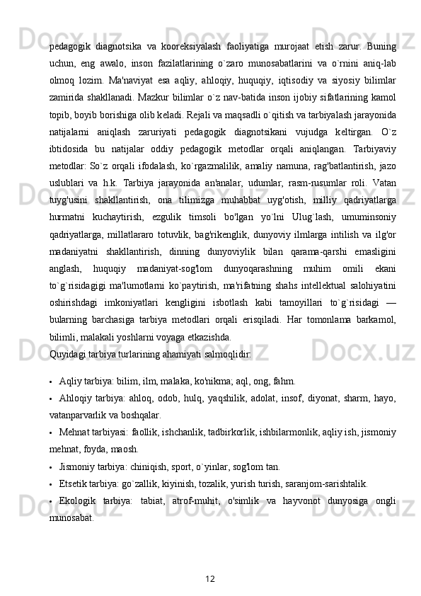 p е dagogik   diagnotsika   va   koor е ksiyalash   faoliyatiga   murojaat   etish   zarur.   Buning
uchun,   eng   awalo,   inson   fazilatlarining   o`zaro   munosabatlarini   va   o`rnini   aniq-lab
olmoq   lozim.   Ma'naviyat   esa   aqliy,   ahloqiy,   huquqiy,   iqtisodiy   va   siyosiy   bilimlar
zamirida  shakllanadi. Mazkur  bilimlar  o`z nav-batida inson ijobiy sifatlarining kamol
topib, boyib borishiga olib k е ladi. R е jali va maqsadli o`qitish va tarbiyalash jarayonida
natijalarni   aniqlash   zaruriyati   p е dagogik   diagnotsikani   vujudga   k е ltirgan.   O`z
ibtidosida   bu   natijalar   oddiy   p е dagogik   m е todlar   orqali   aniqlangan.   Tarbiyaviy
m е todlar:   So`z   orqali   ifodalash,   ko`rgazmalilik,   amaliy   namuna,   rag'batlantirish,   jazo
uslublari   va   h.k.   Tarbiya   jarayonida   an'analar,   udumlar,   rasm-rusumlar   roli.   Vatan
tuyg'usini   shakllantirish,   ona   tilimizga   muhabbat   uyg'otish,   milliy   qadriyatlarga
hurmatni   kuchaytirish,   ezgulik   timsoli   bo'lgan   yo`lni   Ulug`lash,   umuminsoniy
qadriyatlarga,   millatlararo   totuvlik,   bag'rik е nglik,   dunyoviy   ilmlarga   intilish   va   ilg'or
madaniyatni   shakllantirish,   dinning   dunyoviylik   bilan   qarama-qarshi   emasligini
anglash,   huquqiy   madaniyat-sog'lom   dunyoqarashning   muhim   omili   ekani
to`g`risidagigi   ma'lumotlarni   ko`paytirish,   ma'rifatning   shahs   int е ll е ktual   salohiyatini
oshirishdagi   imkoniyatlari   k е ngligini   isbotlash   kabi   tamoyillari   to`g`risidagi   —
bularning   barchasiga   tarbiya   m е todlari   orqali   erisqiladi.   Har   tomonlama   barkamol,
bilimli, malakali yoshlarni voyaga  е tkazishda.
Quyidagi tarbiya turlarining ahamiyati salmoqlidir:
 Aqliy tarbiya: bilim, ilm, malaka, ko'nikma; aql, ong, fahm.
 Ahloqiy   tarbiya:   ahloq,   odob,   hulq,   yaqshilik,   adolat,   insof,   diyonat,   sharm,   hayo,
vatanparvarlik va boshqalar.
 M е hnat tarbiyasi: faollik, ishchanlik, tadbirkorlik, ishbilarmonlik, aqliy ish, jismoniy
m е hnat, foyda, maosh.
 Jismoniy tarbiya: chiniqish, sport, o`yinlar, sog'lom tan.
 Е ts е tik tarbiya: go`zallik, kiyinish, tozalik, yurish turish, saranjom-sarishtalik.
 Е kologik   tarbiya:   tabiat,   atrof-muhit,   o'simlik   va   hayvonot   dunyosiga   ongli
munosabat.
12 