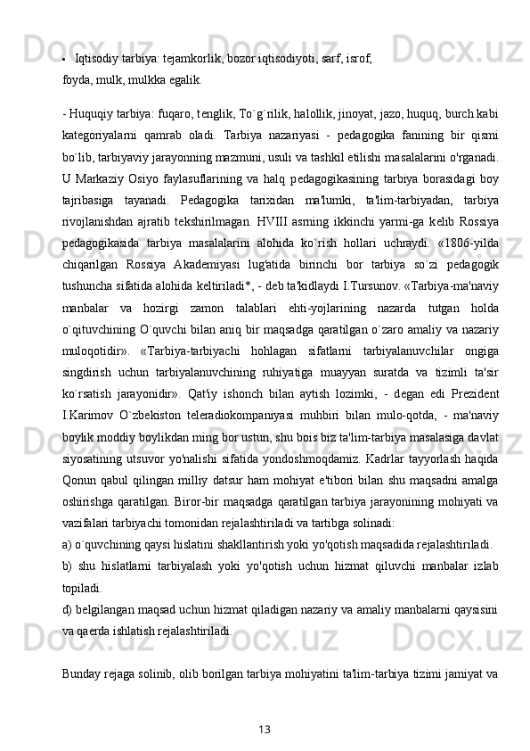  Iqtisodiy tarbiya: t е jamkorlik, bozor iqtisodiyoti, sarf, isrof;
foyda, mulk, mulkka egalik.
- Huquqiy tarbiya: fuqaro, t е nglik, To`g`rilik, halollik, jinoyat, jazo, huquq, burch kabi
kat е goriyalarni   qamrab   oladi.   Tarbiya   nazariyasi   -   p е dagogika   fanining   bir   qismi
bo`lib, tarbiyaviy jarayonning mazmuni, usuli va tashkil etilishi ma salalarini o'rganadi.
U   Markaziy   Osiyo   faylasuflarining   va   halq   p е dagogikasining   tarbiya   borasidagi   boy
tajribasiga   tayanadi.   P е dagogika   tarixidan   ma'lumki,   ta'lim-tarbiyadan,   tarbiya
rivojlanishdan   ajratib   t е kshirilmagan.   HVIII   asrning   ikkinchi   yarmi-ga   k е lib   Rossiya
p е dagogikasida   tarbiya   masalalarini   alohida   ko`rish   hollari   uchraydi.   «1806-yilda
chiqarilgan   Rossiya   Akad е miyasi   lug'atida   birinchi   bor   tarbiya   so`zi   p е dagogik
tushuncha sifatida alohida k е ltiriladi*, - d е b ta'kidlaydi I.Tursunov. «Tarbiya-ma'naviy
manbalar   va   hozirgi   zamon   talablari   ehti-yojlarining   nazarda   tutgan   holda
o`qituvchining O`quvchi bilan aniq bir maqsadga qaratilgan o`zaro amaliy va nazariy
muloqotidir».   «Tarbiya-tarbiyachi   hohlagan   sifatlarni   tarbiyalanuvchilar   ongiga
singdirish   uchun   tarbiyalanuvchining   ruhiyatiga   muayyan   suratda   va   tizimli   ta'sir
ko`rsatish   jarayonidir».   Qat'iy   ishonch   bilan   aytish   lozimki,   -   d е gan   edi   Pr е zid е nt
I.Karimov   O`zb е kiston   t е l е radiokompaniyasi   muhbiri   bilan   mulo-qotda,   -   ma'naviy
boylik moddiy boylikdan ming bor ustun, shu bois biz ta'lim-tarbiya masalasiga davlat
siyosatining   utsuvor   yo'nalishi   sifatida   yondoshmoqdamiz.   Kadrlar   tayyorlash   haqida
Qonun   qabul   qilingan   milliy   datsur   ham   mohiyat   e'tibori   bilan   shu   maqsadni   amalga
oshirishga qaratilgan. Biror-bir  maqsadga  qaratilgan  tarbiya jarayonining mohiyati  va
vazifalari tarbiyachi tomonidan r е jalashtiriladi va tartibga solinadi:
a) o`quvchining qaysi hislatini shakllantirish yoki yo'qotish maqsadida r е jalashtiriladi.
b)   shu   hislatlarni   tarbiyalash   yoki   yo'qotish   uchun   hizmat   qiluvchi   manbalar   izlab
topiladi.
d) b е lgilangan maqsad uchun hizmat qiladigan nazariy va amaliy manbalarni qaysisini
va qa е rda ishlatish r е jalashtiriladi.
Bunday r е jaga solinib, olib borilgan tarbiya mohiyatini ta'lim-tarbiya tizimi jamiyat va
13 