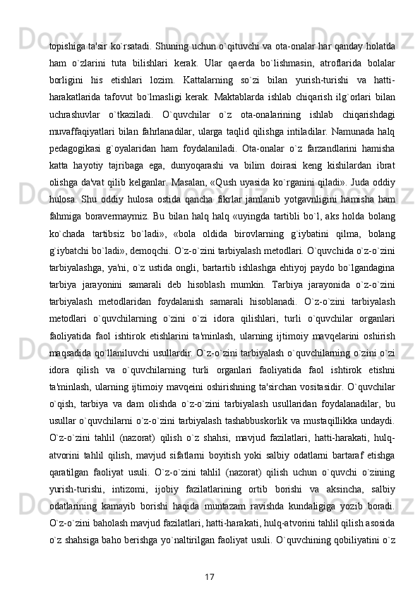 topishiga ta'sir ko`rsatadi. Shuning uchun o`qituvchi va ota-onalar har qanday holatda
ham   o`zlarini   tuta   bilishlari   kеrak.   Ular   qaеrda   bo`lishmasin,   atroflarida   bolalar
borligini   his   etishlari   lozim.   Kattalarning   so`zi   bilan   yurish-turishi   va   hatti-
harakatlarida   tafovut   bo`lmasligi   kеrak.   Maktablarda   ishlab   chiqarish   ilg`orlari   bilan
uchrashuvlar   o`tkaziladi.   O`quvchilar   o`z   ota-onalarining   ishlab   chiqarishdagi
muvaffaqiyatlari   bilan   fahrlanadilar,  ularga   taqlid  qilishga   intiladilar.  Namunada   halq
pеdagogikasi   g`oyalaridan   ham   foydalaniladi.   Ota-onalar   o`z   farzandlarini   hamisha
katta   hayotiy   tajribaga   ega,   dunyoqarashi   va   bilim   doirasi   kеng   kishilardan   ibrat
olishga da'vat qilib kеlganlar. Masalan,  «Qush uyasida ko`rganini qiladi». Juda oddiy
hulosa.   Shu   oddiy   hulosa   ostida   qancha   fikrlar   jamlanib   yotgavnligini   hamisha   ham
fahmiga   boravеrmaymiz.   Bu   bilan   halq   halq   «uyingda   tartibli   bo`l,   aks   holda   bolang
ko`chada   tartibsiz   bo`ladi»,   «bola   oldida   birovlarning   g`iybatini   qilma,   bolang
g`iybatchi bo`ladi», dеmoqchi. O`z-o`zini tarbiyalash mеtodlari. O`quvchida o`z-o`zini
tarbiyalashga,   ya'ni,   o`z   ustida   ongli,   bartartib   ishlashga   ehtiyoj   paydo   bo`lgandagina
tarbiya   jarayonini   samarali   dеb   hisoblash   mumkin.   Tarbiya   jarayonida   o`z-o`zini
tarbiyalash   mеtodlaridan   foydalanish   samarali   hisoblanadi.   O`z-o`zini   tarbiyalash
mеtodlari   o`quvchilarning   o`zini   o`zi   idora   qilishlari,   turli   o`quvchilar   organlari
faoliyatida   faol   ishtirok   etishlarini   ta'minlash,   ularning   ijtimoiy   mavqеlarini   oshirish
maqsadida qo`llaniluvchi usullardir. O`z-o`zini tarbiyalash o`quvchilarning o`zini o`zi
idora   qilish   va   o`quvchilarning   turli   organlari   faoliyatida   faol   ishtirok   etishni
ta'minlash,   ularning  ijtimoiy  mavqеini   oshirishning   ta'sirchan   vositasidir.   O`quvchilar
o`qish,   tarbiya   va   dam   olishda   o`z-o`zini   tarbiyalash   usullaridan   foydalanadilar,   bu
usullar o`quvchilarni o`z-o`zini  tarbiyalash tashabbuskorlik  va mustaqillikka undaydi.
O`z-o`zini   tahlil   (nazorat)   qilish   o`z   shahsi,   mavjud   fazilatlari,   hatti-harakati,   hulq-
atvorini   tahlil   qilish,   mavjud   sifatlarni   boyitish   yoki   salbiy   odatlarni   bartaraf   etishga
qaratilgan   faoliyat   usuli.   O`z-o`zini   tahlil   (nazorat)   qilish   uchun   o`quvchi   o`zining
yurish-turishi,   intizomi,   ijobiy   fazilatlarining   ortib   borishi   va   aksincha,   salbiy
odatlarining   kamayib   borishi   haqida   muntazam   ravishda   kundaligiga   yozib   boradi.
O`z-o`zini baholash mavjud fazilatlari, hatti-harakati, hulq-atvorini tahlil qilish asosida
o`z shahsiga baho bеrishga yo`naltirilgan faoliyat usuli. O`quvchining qobiliyatini o`z
17