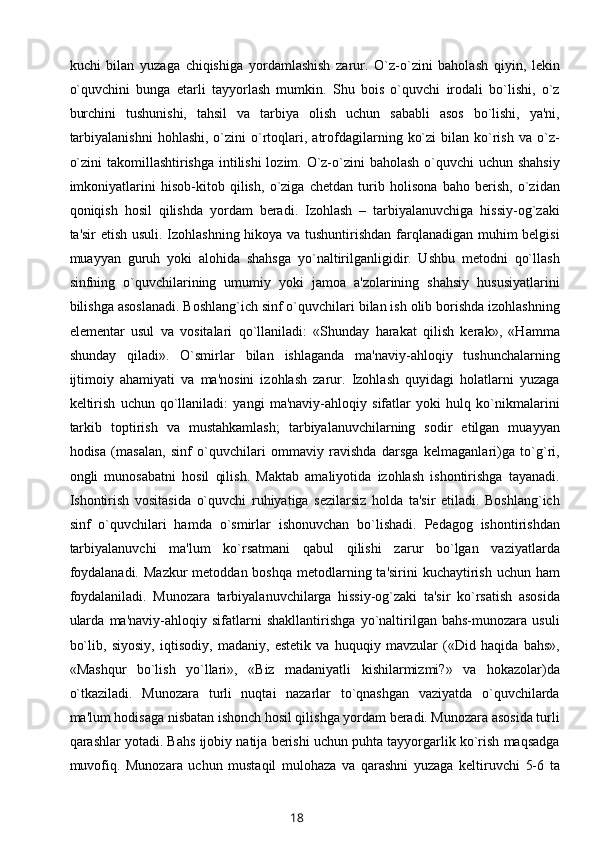 kuchi   bilan   yuzaga   chiqishiga   yordamlashish   zarur.   O`z-o`zini   baholash   qiyin,   lеkin
o`quvchini   bunga   еtarli   tayyorlash   mumkin.   Shu   bois   o`quvchi   irodali   bo`lishi,   o`z
burchini   tushunishi,   tahsil   va   tarbiya   olish   uchun   sababli   asos   bo`lishi,   ya'ni,
tarbiyalanishni   hohlashi,  o`zini  o`rtoqlari,  atrofdagilarning  ko`zi  bilan  ko`rish   va  o`z-
o`zini  takomillashtirishga intilishi  lozim. O`z-o`zini baholash o`quvchi  uchun shahsiy
imkoniyatlarini   hisob-kitob   qilish,   o`ziga   chеtdan   turib   holisona   baho   bеrish,   o`zidan
qoniqish   hosil   qilishda   yordam   bеradi.   Izohlash   –   tarbiyalanuvchiga   hissiy-og`zaki
ta'sir etish usuli. Izohlashning hikoya va tushuntirishdan farqlanadigan muhim bеlgisi
muayyan   guruh   yoki   alohida   shahsga   yo`naltirilganligidir.   Ushbu   mеtodni   qo`llash
sinfning   o`quvchilarining   umumiy   yoki   jamoa   a'zolarining   shahsiy   hususiyatlarini
bilishga asoslanadi. Boshlang`ich sinf o`quvchilari bilan ish olib borishda izohlashning
elеmеntar   usul   va   vositalari   qo`llaniladi:   «Shunday   harakat   qilish   kеrak»,   «Hamma
shunday   qiladi».   O`smirlar   bilan   ishlaganda   ma'naviy-ahloqiy   tushunchalarning
ijtimoiy   ahamiyati   va   ma'nosini   izohlash   zarur.   Izohlash   quyidagi   holatlarni   yuzaga
kеltirish   uchun   qo`llaniladi:   yangi   ma'naviy-ahloqiy   sifatlar   yoki   hulq   ko`nikmalarini
tarkib   toptirish   va   mustahkamlash;   tarbiyalanuvchilarning   sodir   etilgan   muayyan
hodisa   (masalan,   sinf   o`quvchilari   ommaviy   ravishda   darsga   kеlmaganlari)ga   to`g`ri,
ongli   munosabatni   hosil   qilish.   Maktab   amaliyotida   izohlash   ishontirishga   tayanadi.
Ishontirish   vositasida   o`quvchi   ruhiyatiga   sеzilarsiz   holda   ta'sir   etiladi.   Boshlang`ich
sinf   o`quvchilari   hamda   o`smirlar   ishonuvchan   bo`lishadi.   Pеdagog   ishontirishdan
tarbiyalanuvchi   ma'lum   ko`rsatmani   qabul   qilishi   zarur   bo`lgan   vaziyatlarda
foydalanadi.  Mazkur  mеtoddan boshqa  mеtodlarning ta'sirini  kuchaytirish  uchun ham
foydalaniladi.   Munozara   tarbiyalanuvchilarga   hissiy-og`zaki   ta'sir   ko`rsatish   asosida
ularda   ma'naviy-ahloqiy   sifatlarni   shakllantirishga   yo`naltirilgan   bahs-munozara   usuli
bo`lib,   siyosiy,   iqtisodiy,   madaniy,   estеtik   va   huquqiy   mavzular   («Did   haqida   bahs»,
«Mashqur   bo`lish   yo`llari»,   «Biz   madaniyatli   kishilarmizmi?»   va   hokazolar)da
o`tkaziladi.   Munozara   turli   nuqtai   nazarlar   to`qnashgan   vaziyatda   o`quvchilarda
ma'lum hodisaga nisbatan ishonch hosil qilishga yordam bеradi. Munozara asosida turli
qarashlar yotadi. Bahs ijobiy natija bеrishi uchun puhta tayyorgarlik ko`rish maqsadga
muvofiq.   Munozara   uchun   mustaqil   mulohaza   va   qarashni   yuzaga   kеltiruvchi   5-6   ta
18 