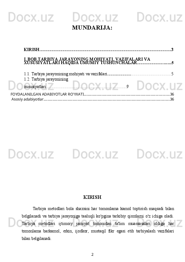 MUNDARIJA:
KIRISH.........................................................................................................................3
I. BOB.TARBIYA JARAYONING MOHIYATI, VAZIFALARI VA 
XUSUSIYATLARI HAQIDA UMUMIY TUSHUNCHALAR........................ ........5
1.1.  T arbiya jarayonining mohiyati va vazifalari ...................... .................... .................5
1.2.   Tarbiya jarayonining 
xususiyatlari ........ ..................................................................9
FOYDALANILGAN ADABIYOTLAR RO'YXATI ...................................................................................... 36
 Asosiy adabiyotlar ............................................................................................................................... 36
KIRISH
Tarbiya   metodlari   bola   shaxsini   har   tomonlama   kamol   toptirish   maqsadi   bilan
belgilanadi  va  tarbiya jarayoniga  taaluqli  ko'pgina  tarkibiy qismlarni   o'z ichiga  oladi.
Tarbiya   metodlari   ijtimoiy   jamiyat   tomonidan   ta'lim   muassasalari   oldiga   har
tomonlama   barkamol,   erkin,   ijodkor,   mustaqil   fikr   egasi   etib   tarbiyalash   vazifalari
bilan belgilanadi.
2 