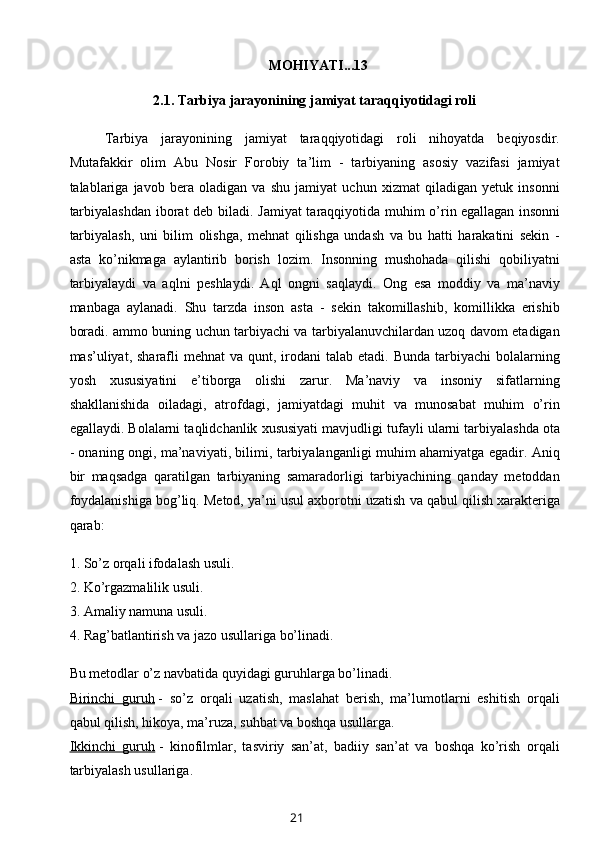 MOHIYATI...13
2.1.  T arbiya jarayonining jamiyat taraqqiyotidagi roli
Tarbiya   jarayonining   jamiyat   taraqqiyotidagi   roli   nihoyatda   beqiyosdir.
Mutafakkir   olim   Abu   Nosir   Forobiy   ta’lim   -   tarbiyaning   asosiy   vazifasi   jamiyat
talablariga   javob   bera   oladigan   va   shu   jamiyat   uchun   xizmat   qiladigan   yetuk   insonni
tarbiyalashdan iborat deb biladi. Jamiyat  taraqqiyotida muhim o’rin   egallagan insonni
tarbiyalash ,   uni   bilim   olishga,   mehnat   qilishga   undash   va   bu   hatti   harakatini   sekin   -
asta   ko’nikmaga   aylantirib   borish   lozim.   Insonning   mushohada   qilishi   qobiliyatni
tarbiyalaydi   va   aqlni   peshlaydi.   Aql   ongni   saqlaydi.   Ong   esa   moddiy   va   ma’naviy
manbaga   aylanadi.   Shu   tarzda   inson   asta   -   sekin   takomillashib,   komillikka   erishib
boradi. ammo buning uchun tarbiyachi va tarbiyalanuvchilardan uzoq davom etadigan
mas’uliyat, sharafli   mehnat  va  qunt, irodani   talab etadi.  Bunda  tarbiyachi  bolalarning
yosh   xususiyatini   e’tiborga   olishi   zarur.   Ma’naviy   va   insoniy   sifatlarning
shakllanishida   oiladagi,   atrofdagi,   jamiyatdagi   muhit   va   munosabat   muhim   o’rin
egallaydi. Bolalarni taqlidchanlik xususiyati mavjudligi tufayli ularni tarbiyalashda   ota
- onaning ongi, ma’naviyati, bilimi, tarbiyalanganligi muhim ahamiyatga egadir.   Aniq
bir   maqsadga   qaratilgan   tarbiyaning   samaradorligi   tarbiyachining   qanday   metoddan
foydalanishiga bog’liq.  Metod, ya’ni usul axborotni uzatish va qabul qilish xarakteriga
qarab:
1. So’z orqali ifodalash usuli.
2. Ko’rgazmalilik usuli.
3. Amaliy namuna usuli.
4. Rag’batlantirish va jazo usullariga bo’linadi.
Bu metodlar o’z navbatida quyidagi guruhlarga bo’linadi.
Birinchi   guruh   -   so’z   orqali   uzatish,   maslahat   berish,   ma’lumotlarni   eshitish   orqali
qabul qilish, hikoya, ma’ruza, suhbat va boshqa usullarga.
Ikkinchi   guruh   -   kinofilmlar,   tasviriy   san’at,   badiiy   san’at   va   boshqa   ko’rish   orqali
tarbiyalash usullariga.
21 