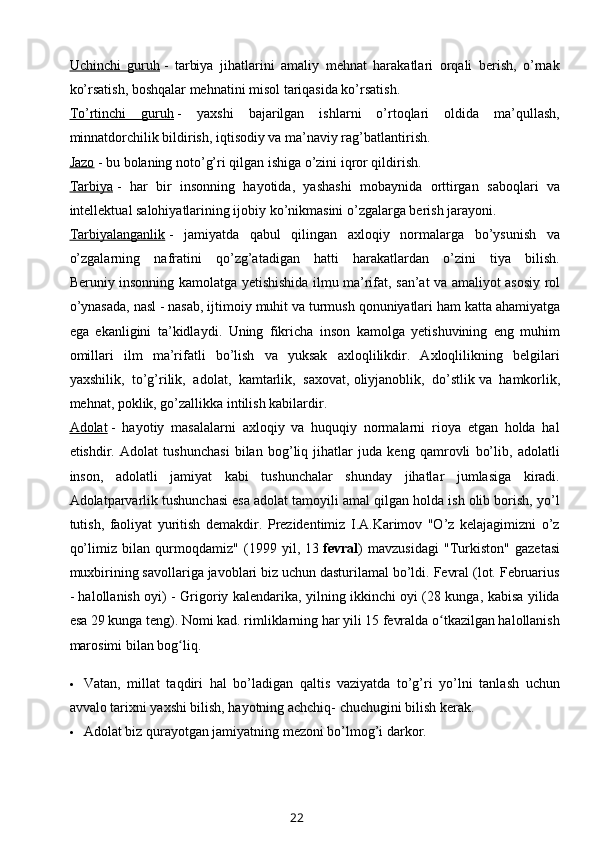 Uchinchi   guruh   -   tarbiya   jihatlarini   amaliy   mehnat   harakatlari   orqali   berish,   o’rnak
ko’rsatish, boshqalar mehnatini misol tariqasida ko’rsatish.
To’rtinchi   guruh   -   yaxshi   bajarilgan   ishlarni   o’rtoqlari   oldida   ma’qullash,
minnatdorchilik bildirish, iqtisodiy va ma’naviy rag’batlantirish.
Jazo   - bu bolaning noto’g’ri qilgan ishiga o’zini iqror qildirish.
Tarbiya   -   har   bir   insonning   hayotida,   yashashi   mobaynida   orttirgan   saboqlari   va
intellektual salohiyatlarining ijobiy ko’nikmasini o’zgalarga berish jarayoni.
Tarbiyalanganlik   -   jamiyatda   qabul   qilingan   axloqiy   normalarga   bo’ysunish   va
o’zgalarning   nafratini   qo’zg’atadigan   hatti   harakatlardan   o’zini   tiya   bilish.
Beruniy   insonning   kamolatga   yetishishida   ilmu   ma ’ rifat ,   san ’ at   va   amaliyot   asosiy   rol
o ’ ynasada ,  nasl  -  nasab ,  ijtimoiy   muhit   va   turmush   qonuniyatlari   ham   katta   ahamiyatga
ega   ekanligini   ta ’ kidlaydi .   Uning   fikricha   inson   kamolga   yetishuvining   eng   muhim
omillari   ilm   ma’rifatli   bo’lish   va   yuksak   axloqlilikdir.   Axloqlilikning   belgilari
yaxshilik,   to’g’rilik,   adolat,   kamtarlik,   saxovat,   oliyjanoblik ,   do’stlik   va   hamkorlik,
mehnat, poklik, go’zallikka intilish kabilardir.
Adolat   -   hayotiy   masalalarni   axloqiy   va   huquqiy   normalarni   rioya   etgan   holda   hal
etishdir.   Adolat   tushunchasi   bilan   bog’liq   jihatlar   juda   keng   qamrovli   bo’lib,   adolatli
inson,   adolatli   jamiyat   kabi   tushunchalar   shunday   jihatlar   jumlasiga   kiradi.
Adolatparvarlik tushunchasi esa adolat tamoyili amal qilgan holda ish olib borish, yo’l
tutish,   faoliyat   yuritish   demakdir.   Prezidentimiz   I.A.Karimov   "O’z   kelajagimizni   o’z
qo’limiz   bilan   qurmoqdamiz"   (1999   yil,   13   fevral )   mavzusidagi   "Turkiston"   gazetasi
muxbirining savollariga javoblari biz uchun dasturilamal bo’ldi. Fevral (lot. Februarius
- halollanish oyi) - Grigoriy kalendarika, yilning ikkinchi oyi (28 kunga, kabisa yilida
esa 29 kunga teng). Nomi kad. rimliklarning har yili 15 fevralda o tkazilgan halollanishʻ
marosimi bilan bog liq.	
ʻ
 Vatan,   millat   taqdiri   hal   bo’ladigan   qaltis   vaziyatda   to’g’ri   yo’lni   tanlash   uchun
avvalo tarixni yaxshi bilish, hayotning achchiq- chuchugini bilish kerak.
 Adolat biz qurayotgan jamiyatning mezoni bo’lmog’i darkor.
22 