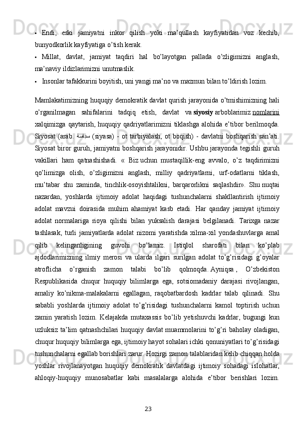  Endi,   eski   jamiyatni   inkor   qilish   yoki   ma’qullash   kayfiyatidan   voz   kechib,
bunyodkorlik kayfiyatiga o’tish kerak.
 Millat,   davlat,   jamiyat   taqdiri   hal   bo’layotgan   pallada   o’zligimizni   anglash,
ma’naviy ildizlarimizni unutmaslik.
 Insonlar tafakkurini boyitish, uni yangi ma’no va mazmun bilan to’ldirish lozim.
Mamlakatimizning huquqiy demokratik davlat qurish jarayonida o’tmishimizning hali
o’rganilmagan   sahifalarini   tadqiq   etish,   davlat   va   siyosiy   arboblarimiz   nomlarini
xalqimizga  qaytarish,  huquqiy  qadriyatlarimizni  tiklashga   alohida  e’tibor  berilmoqda.
Siyosat   (arab.   ةسايس   (siyasa)   -   ot   tarbiyalash,   ot   boqish)   -   davlatni   boshqarish   san ati.ʼ
Siyosat biror guruh, jamiyatni boshqarish jarayonidir. Ushbu jarayonda tegishli guruh
vakillari   ham   qatnashishadi.   «   Biz   uchun   mustaqillik-eng   avvalo,   o’z   taqdirimizni
qo’limizga   olish,   o’zligimizni   anglash,   milliy   qadriyatlarni,   urf-odatlarni   tiklash,
mu’tabar   shu   zaminda,   tinchlik-osoyishtalikni,   barqarorlikni   saqlashdir».   Shu   nuqtai
nazardan ,   yoshlarda   ijtimoiy   adolat   haqidagi   tushunchalarni   shakllantirish   ijtimoiy
adolat   mavzui   doirasida   muhim   ahamiyat   kasb   etadi.   Har   qanday   jamiyat   ijtimoiy
adolat   normalariga   rioya   qilishi   bilan   yuksalish   darajasi   belgilanadi.   Tarixga   nazar
tashlasak,   turli   jamiyatlarda   adolat   nizomi   yaratishda   xilma-xil   yondashuvlarga   amal
qilib   kelinganligining   guvohi   bo’lamiz.   Istiqlol   sharofati   bilan   ko’plab
ajdodlarimizning   ilmiy   merosi   va   ularda   ilgari   surilgan   adolat   to’g’risidagi   g’oyalar
atroflicha   o’rganish   zamon   talabi   bo’lib   qolmoqda.   Ayniqsa   ,   O’zbekiston
Respublikasida   chuqur   huquqiy   bilimlarga   ega,   sotsiomadaniy   darajasi   rivojlangan,
amaliy   ko’nikma-malakalarni   egallagan,   raqobatbardosh   kadrlar   talab   qilinadi.   Shu
sababli   yoshlarda   ijtimoiy   adolat   to’g’risidagi   tushunchalarni   kamol   toptirish   uchun
zamin   yaratish   lozim.   Kelajakda   mutaxassis   bo’lib   yetishuvchi   kadrlar,   bugungi   kun
uzluksiz ta’lim qatnashchilari huquqiy davlat muammolarini to’g’ri baholay oladigan,
chuqur huquqiy bilimlarga ega, ijtimoiy hayot sohalari ichki qonuniyatlari to’g’risidagi
tushunchalarni egallab borishlari zarur. Hozirgi zamon talablaridan kelib chiqqan holda
yoshlar   rivojlanayotgan   huquqiy   demokratik   davlatdagi   ijtimoiy   sohadagi   islohatlar,
ahloqiy-huquqiy   munosabatlar   kabi   masalalarga   alohida   e’tibor   berishlari   lozim.
23 