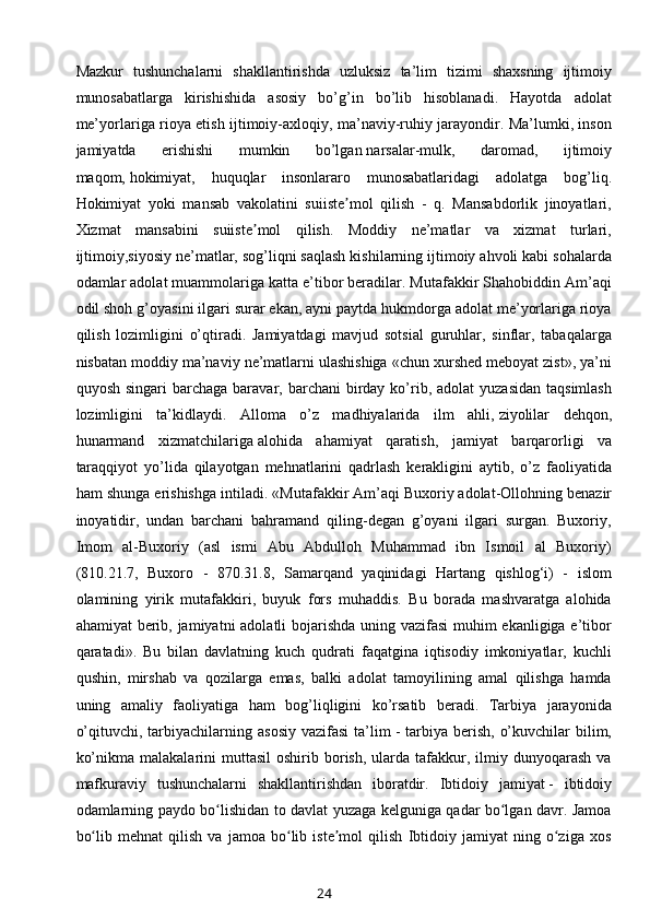 Mazkur   tushunchalarni   shakllantirishda   uzluksiz   ta’lim   tizimi   shaxsning   ijtimoiy
munosabatlarga   kirishishida   asosiy   bo’g’in   bo’lib   hisoblanadi.   Hayotda   adolat
me’yorlariga rioya etish ijtimoiy-axloqiy, ma’naviy-ruhiy jarayondir. Ma’lumki, inson
jamiyatda   erishishi   mumkin   bo’lgan   narsalar-mulk,   daromad,   ijtimoiy
maqom,   hokimiyat ,   huquqlar   insonlararo   munosabatlaridagi   adolatga   bog’liq.
Hokimiyat   yoki   mansab   vakolatini   suiiste mol   qilish   -   q.   Mansabdorlik   jinoyatlari,ʼ
Xizmat   mansabini   suiiste mol   qilish.   Moddiy   ne’matlar   va   xizmat   turlari,	
ʼ
ijtimoiy,siyosiy ne’matlar, sog’liqni saqlash kishilarning ijtimoiy ahvoli kabi sohalarda
odamlar adolat muammolariga katta e’tibor beradilar. Mutafakkir Shahobiddin Am’aqi
odil shoh g’oyasini ilgari surar ekan, ayni paytda hukmdorga adolat me’yorlariga rioya
qilish   lozimligini   o’qtiradi.   Jamiyatdagi   mavjud   sotsial   guruhlar,   sinflar,   tabaqalarga
nisbatan moddiy ma’naviy ne’matlarni ulashishiga «chun xurshed meboyat zist», ya’ni
quyosh  singari  barchaga  baravar, barchani   birday  ko’rib,  adolat  yuzasidan   taqsimlash
lozimligini   ta’kidlaydi.   Alloma   o’z   madhiyalarida   ilm   ahli,   ziyolilar   dehqon,
hunarmand   xizmatchilariga   alohida   ahamiyat   qaratish ,   jamiyat   barqarorligi   va
taraqqiyot   yo’lida   qilayotgan   mehnatlarini   qadrlash   kerakligini   aytib,   o’z   faoliyatida
ham shunga erishishga intiladi. «Mutafakkir Am’aqi   Buxoriy   adolat-Ollohning benazir
inoyatidir,   undan   barchani   bahramand   qiling-degan   g’oyani   ilgari   surgan.   Buxoriy,
Imom   al-Buxoriy   (asl   ismi   Abu   Abdulloh   Muhammad   ibn   Ismoil   al   Buxoriy)
(810.21.7,   Buxoro   -   870.31.8,   Samarqand   yaqinidagi   Hartang   qishlog‘i)   -   islom
olamining   yirik   mutafakkiri,   buyuk   fors   muhaddis.   Bu   borada   mashvaratga   alohida
ahamiyat  berib, jamiyatni adolatli bojarishda uning vazifasi  muhim ekanligiga e’tibor
qaratadi».   Bu   bilan   davlatning   kuch   qudrati   faqatgina   iqtisodiy   imkoniyatlar,   kuchli
qushin,   mirshab   va   qozilarga   emas,   balki   adolat   tamoyilining   amal   qilishga   hamda
uning   amaliy   faoliyatiga   ham   bog’liqligini   ko’rsatib   beradi.   Tarbiya   jarayonida
o’qituvchi,  tarbiyachilarning  asosiy  vazifasi  ta’lim   -  tarbiya  berish,  o’kuvchilar   bilim,
ko’nikma  malakalarini  muttasil  oshirib  borish,  ularda  tafakkur,  ilmiy  dunyoqarash   va
mafkuraviy   tushunchalarni   shakllantirishdan   iboratdir.   Ibtidoiy   jamiyat   -   ibtidoiy
odamlarning paydo bo lishidan to davlat yuzaga kelguniga qadar bo lgan davr. Jamoa	
ʻ ʻ
bo lib   mehnat   qilish   va   jamoa   bo lib   iste mol   qilish   Ibtidoiy   jamiyat   ning   o ziga   xos	
ʻ ʻ ʼ ʻ
24 