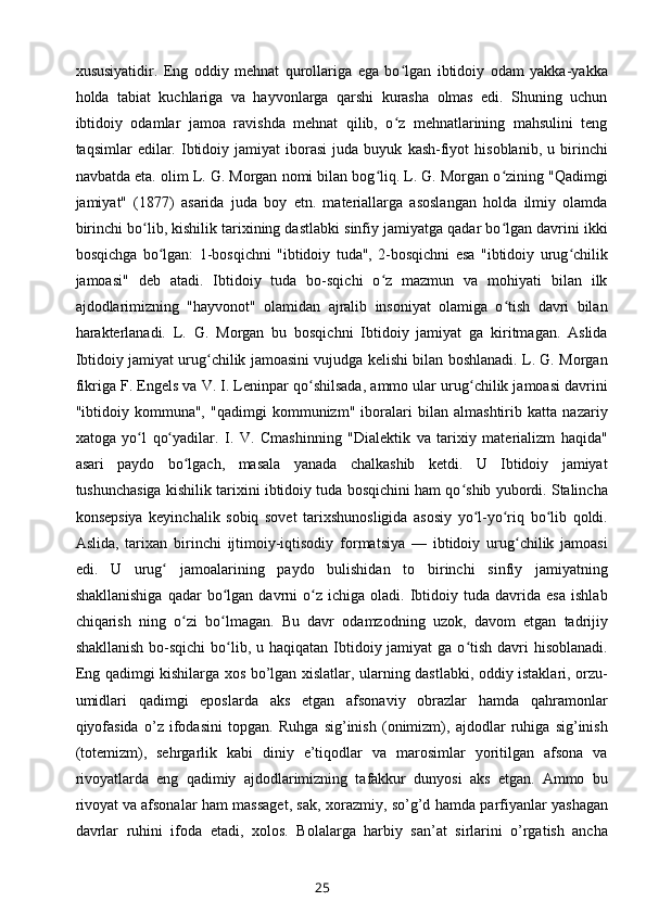 xususiyatidir.   Eng   oddiy   mehnat   qurollariga   ega   bo lgan   ibtidoiy   odam   yakka-yakkaʻ
holda   tabiat   kuchlariga   va   hayvonlarga   qarshi   kurasha   olmas   edi.   Shuning   uchun
ibtidoiy   odamlar   jamoa   ravishda   mehnat   qilib,   o z   mehnatlarining   mahsulini   teng
ʻ
taqsimlar   edilar.   Ibtidoiy  jamiyat   iborasi   juda   buyuk   kash-fiyot   hisoblanib,   u  birinchi
navbatda eta. olim L. G. Morgan nomi bilan bog liq. L. G. Morgan o zining "Qadimgi	
ʻ ʻ
jamiyat"   (1877)   asarida   juda   boy   etn.   materiallarga   asoslangan   holda   ilmiy   olamda
birinchi bo lib, kishilik tarixining dastlabki sinfiy jamiyatga qadar bo lgan davrini ikki	
ʻ ʻ
bosqichga   bo lgan:   1-bosqichni   "ibtidoiy   tuda",   2-bosqichni   esa   "ibtidoiy   urug chilik	
ʻ ʻ
jamoasi"   deb   atadi.   Ibtidoiy   tuda   bo-sqichi   o z   mazmun   va   mohiyati   bilan   ilk	
ʻ
ajdodlarimizning   "hayvonot"   olamidan   ajralib   insoniyat   olamiga   o tish   davri   bilan	
ʻ
harakterlanadi.   L.   G.   Morgan   bu   bosqichni   Ibtidoiy   jamiyat   ga   kiritmagan.   Aslida
Ibtidoiy jamiyat urug chilik jamoasini vujudga kelishi bilan boshlanadi. L. G. Morgan	
ʻ
fikriga F. Engels va V. I. Leninpar qo shilsada, ammo ular urug chilik jamoasi davrini	
ʻ ʻ
"ibtidoiy   kommuna",   "qadimgi   kommunizm"   iboralari   bilan   almashtirib   katta   nazariy
xatoga   yo l   qo yadilar.   I.   V.   Cmashinning   "Dialektik   va   tarixiy   materializm   haqida"	
ʻ ʻ
asari   paydo   bo lgach,   masala   yanada   chalkashib   ketdi.   U   Ibtidoiy   jamiyat	
ʻ
tushunchasiga kishilik tarixini ibtidoiy tuda bosqichini ham qo shib yubordi. Stalincha	
ʻ
konsepsiya   keyinchalik   sobiq   sovet   tarixshunosligida   asosiy   yo l-yo riq   bo lib   qoldi.	
ʻ ʻ ʻ
Aslida,   tarixan   birinchi   ijtimoiy-iqtisodiy   formatsiya   —   ibtidoiy   urug chilik   jamoasi	
ʻ
edi.   U   urug   jamoalarining   paydo   bulishidan   to   birinchi   sinfiy   jamiyatning	
ʻ
shakllanishiga   qadar   bo lgan   davrni   o z  ichiga   oladi.   Ibtidoiy  tuda   davrida  esa   ishlab	
ʻ ʻ
chiqarish   ning   o zi   bo lmagan.   Bu   davr   odamzodning   uzok,   davom   etgan   tadrijiy	
ʻ ʻ
shakllanish  bo-sqichi  bo lib, u haqiqatan  Ibtidoiy jamiyat  ga o tish davri  hisoblanadi.	
ʻ ʻ
Eng qadimgi kishilarga xos bo’lgan xislatlar, ularning dastlabki, oddiy istaklari, orzu-
umidlari   qadimgi   eposlarda   aks   etgan   afsonaviy   obrazlar   hamda   qahramonlar
qiyofasida   o’z   ifodasini   topgan.   Ruhga   sig’inish   (onimizm),   ajdodlar   ruhiga   sig’inish
(totemizm),   sehrgarlik   kabi   diniy   e’tiqodlar   va   marosimlar   yoritilgan   afsona   va
rivoyatlarda   eng   qadimiy   ajdodlarimizning   tafakkur   dunyosi   aks   etgan.   Ammo   bu
rivoyat   va afsonalar ham massaget , sak, xorazmiy, so’g’d hamda parfiyanlar yashagan
davrlar   ruhini   ifoda   etadi,   xolos.   Bolalarga   harbiy   san’at   sirlarini   o’rgatish   ancha
25 