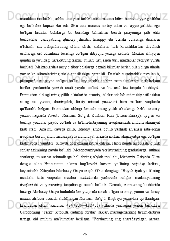 murakkab ish bo’lib, ushbu tarbiyani tashkil etish maxsus bilim hamda tayyorgarlikka
ega   bo’lishni   taqozo   etar   edi.   SHu   bois   maxsus   harbiy   bilim   va   tayyorgarlikka   ega
bo’lgan   kishilar   bolalarga   bu   boradagi   bilimlarni   berish   jarayoniga   jalb   etila
boshladilar.   Jamiyatning   ijtimoiy   jihatdan   taraqqiy   eta   borishi   bolalarga   dalalarni
o’lchash,   suv   toshqinlarining   oldini   olish,   kishilarni   turli   kasalliklardan   davolash
usullariga  oid   bilimlarni   berishga   bo’lgan   ehtiyojni   yuzaga   keltirdi.   Mazkur   ehtiyojni
qondirish yo’lidagi harakatning tashkil etilishi natijasida turli maktablar faoliyat yurita
boshladi. Maktablarda asosiy e’tibor bolalarga ogzaki bilimlar berish bilan birga ularda
yozuv   ko’nikmalarining   shakllantirilishiga   qaratildi.   Dastlab   suratkashlik   rivojlanib,
piktografik xat paydo bo’lgan bo’lsa, keyinchalik qo’shni mamlakatlardan kirib kelgan
harflar   yordamida   yozish   usuli   paydo   bo’ladi   va   bu   usul   tez   tarqala   boshlaydi.
Eramizdan oldingi ming yillik o’rtalarida oromiy, Aleksandr  Makedonskiy  istilosidan
so’ng   esa   yunon,   shuningdek,   forsiy   mixxat   yozuvlari   ham   ma’lum   vaqtlarda
qo’llanilib   kelgan.   Eramizdan   oldingi   birinchi   ming   yillik   o’rtalariga   kelib,   oromiy
yozuvi   negizida   Avesto,   Xorazm,   So’g’d,   Kushon,   Run   (Urxun-Enisey),   uyg’ur   va
boshqa   yozuvlar   paydo   bo’ladi   va   ta’lim-tarbiyaning   rivojlanishida   muhim   ahamiyat
kasb   etadi.   Ana   shu   davrga   kelib ,   ibtidoiy   jamoa   bo’lib   yashash   an’anasi   asta-sekin
rivojlana bordi, jahon madaniyatida inmoniyat tarixida muhim ahamiyatga ega bo’lgan
kashfiyotlar yaratildi. Xitoyda qog’ozning ixtiro etilishi, Hindistonda hisoblash, o’nlik
sonlar tizimining paydo bo’lishi, Mesopotamiyada   yer kurrasining graduslarga, sutkani
soatlarga, minut  va sekundlarga  bo’lishning o’ylab topilishi, Markaziy  Osiyoda O’rta
dengiz   bilan   Hindistonni   o’zaro   bog’lovchi   karvon   yo’lining   vujudga   kelishi,
keyinchalik   Xitoydan   Markaziy   Osiyo   orqali   O’rta   dengizga   “Buyuk   ipak   yo’li”ning
ochilishi   kabi   voqealar   mazkur   hududlarda   yashovchi   xalqlar   madaniyatining
rivojlanishi   va   yozuvning   tarqalishiga   sabab   bo’ladi.   Demak,   eramizning   boshlarida
hozirgi Markaziy Osiyo hududida biz yuqorida sanab o’tgan oromiy, yunon va forsiy
mixxat  alifbosi  asosida  shakllangan  Xorazm,  So’g’d, Baqtriya yozuvlari  qo’llanilgan.
Eramizdan   oldin   taxminan   484(480)—431(425)   yillarda   yashagan   yunon   tarixchisi
Gerodotning   “Tarix”   kitobida   qadimgi   forslar,   saklar,   massagetlarning   ta’lim-tarbiya
tarziga   oid   muhim   ma’lumotlar   berilgan.   “Forslarning   eng   sharaflaydigan   narsasi
26 