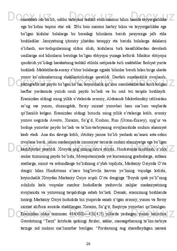 murakkab ish bo’lib, ushbu tarbiyani tashkil etish maxsus bilim hamda tayyorgarlikka
ega   bo’lishni   taqozo   etar   edi.   SHu   bois   maxsus   harbiy   bilim   va   tayyorgarlikka   ega
bo’lgan   kishilar   bolalarga   bu   boradagi   bilimlarni   berish   jarayoniga   jalb   etila
boshladilar.   Jamiyatning   ijtimoiy   jihatdan   taraqqiy   eta   borishi   bolalarga   dalalarni
o’lchash,   suv   toshqinlarining   oldini   olish,   kishilarni   turli   kasalliklardan   davolash
usullariga  oid   bilimlarni   berishga   bo’lgan   ehtiyojni   yuzaga   keltirdi.   Mazkur   ehtiyojni
qondirish yo’lidagi harakatning tashkil etilishi natijasida turli maktablar faoliyat yurita
boshladi. Maktablarda asosiy e’tibor bolalarga ogzaki bilimlar berish bilan birga ularda
yozuv   ko’nikmalarining   shakllantirilishiga   qaratildi.   Dastlab   suratkashlik   rivojlanib,
piktografik xat paydo bo’lgan bo’lsa, keyinchalik qo’shni mamlakatlardan kirib kelgan
harflar   yordamida   yozish   usuli   paydo   bo’ladi   va   bu   usul   tez   tarqala   boshlaydi.
Eramizdan oldingi ming yillik o’rtalarida oromiy, Aleksandr  Makedonskiy  istilosidan
so’ng   esa   yunon,   shuningdek,   forsiy   mixxat   yozuvlari   ham   ma’lum   vaqtlarda
qo’llanilib   kelgan.   Eramizdan   oldingi   birinchi   ming   yillik   o’rtalariga   kelib,   oromiy
yozuvi   negizida   Avesto,   Xorazm,   So’g’d,   Kushon,   Run   (Urxun-Enisey),   uyg’ur   va
boshqa   yozuvlar   paydo   bo’ladi   va   ta’lim-tarbiyaning   rivojlanishida   muhim   ahamiyat
kasb   etadi.   Ana   shu   davrga   kelib ,   ibtidoiy   jamoa   bo’lib   yashash   an’anasi   asta-sekin
rivojlana bordi, jahon madaniyatida inmoniyat tarixida muhim ahamiyatga ega bo’lgan
kashfiyotlar yaratildi. Xitoyda qog’ozning ixtiro etilishi, Hindistonda hisoblash, o’nlik
sonlar tizimining paydo bo’lishi, Mesopotamiyada   yer kurrasining graduslarga, sutkani
soatlarga, minut  va sekundlarga  bo’lishning o’ylab topilishi, Markaziy  Osiyoda O’rta
dengiz   bilan   Hindistonni   o’zaro   bog’lovchi   karvon   yo’lining   vujudga   kelishi,
keyinchalik   Xitoydan   Markaziy   Osiyo   orqali   O’rta   dengizga   “Buyuk   ipak   yo’li”ning
ochilishi   kabi   voqealar   mazkur   hududlarda   yashovchi   xalqlar   madaniyatining
rivojlanishi   va   yozuvning   tarqalishiga   sabab   bo’ladi.   Demak,   eramizning   boshlarida
hozirgi Markaziy Osiyo hududida biz yuqorida sanab o’tgan oromiy, yunon va forsiy
mixxat  alifbosi  asosida  shakllangan  Xorazm,  So’g’d, Baqtriya yozuvlari  qo’llanilgan.
Eramizdan   oldin   taxminan   484(480)—431(425)   yillarda   yashagan   yunon   tarixchisi
Gerodotning   “Tarix”   kitobida   qadimgi   forslar,   saklar,   massagetlarning   ta’lim-tarbiya
tarziga   oid   muhim   ma’lumotlar   berilgan.   “Forslarning   eng   sharaflaydigan   narsasi
26
