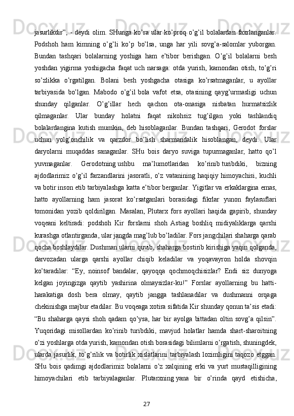 jasurlikdir”,  -  deydi   olim.  SHunga ko’ra ular  ko’proq o’g’il   bolalardan  faxrlanganlar.
Podshoh   ham   kimning   o’g’li   ko’p   bo’lsa,   unga   har   yili   sovg’a-salomlar   yuborgan.
Bundan   tashqari   bolalarning   yoshiga   ham   e’tibor   berishgan.   O’g’il   bolalarni   besh
yoshdan   yigirma   yoshigacha   faqat   uch   narsaga:   otda   yurish,   kamondan   otish,   to’g’ri
so’zlikka   o’rgatilgan.   Bolani   besh   yoshgacha   otasiga   ko’rsatmaganlar,   u   ayollar
tarbiyasida   bo’lgan.   Mabodo   o’g’il   bola   vafot   etsa,   otasining   qayg’urmasligi   uchun
shunday   qilganlar.   O’g’illar   hech   qachon   ota-onasiga   nisbatan   hurmatsizlik
qilmaganlar.   Ular   bunday   holatni   faqat   nikohsiz   tug’ilgan   yoki   tashlandiq
bolalardangina   kutish   mumkin,   deb   hisoblaganlar.   Bundan   tashqari,   Gerodot   forslar
uchun   yolg’onchilik   va   qarzdor   bo’lish   sharmandalik   hisoblangan,   deydi.   Ular
daryolarni   muqaddas   sanaganlar.   SHu   bois   daryo   suviga   tupurmaganlar,   hatto   qo’l
yuvmaganlar.   Gerodotning   ushbu   ma’lumotlaridan   ko’rinib   turibdiki ,   bizning
ajdodlarimiz   o’g’il   farzandlarini   jasoratli,   o’z   vatanining   haqiqiy   himoyachisi,   kuchli
va botir inson etib tarbiyalashga katta e’tibor berganlar.   Yigitlar va erkaklargina emas,
hatto   ayollarning   ham   jasorat   ko’rsatganlari   borasidagi   fikrlar   yunon   faylasuflari
tomonidan   yozib   qoldirilgan.   Masalan,   Plutarx   fors   ayollari   haqida   gapirib,   shunday
voqeani   keltiradi:   podshoh   Kir   forslarni   shoh   Astiag   boshliq   midiyaliklarga   qarshi
kurashga otlantirganda, ular jangda mag’lub bo’ladilar. Fors jangchilari shaharga qarab
qocha boshlaydilar. Dushman ularni quvib, shaharga bostirib kirishiga yaqin qolganda,
darvozadan   ularga   qarshi   ayollar   chiqib   keladilar   va   yoqavayron   holda   shovqin
ko’taradilar:   “Ey,   noinsof   bandalar,   qayoqqa   qochmoqchisizlar?   Endi   siz   dunyoga
kelgan   joyingizga   qaytib   yashirina   olmaysizlar-ku!”   Forslar   ayollarning   bu   hatti-
harakatiga   dosh   bera   olmay,   qaytib   jangga   tashlanadilar   va   dushmanni   orqaga
chekinishga majbur etadilar.   Bu voqeaga xotira sifatida Kir shunday qonun ta’sis etadi:
“Bu   shaharga   qaysi   shoh   qadam   qo’ysa,   har   bir   ayolga   bittadan   oltin   sovg’a   qilsin”.
Y u qoridagi   misollardan   ko’rinib   turibdiki,   mavjud   holatlar   hamda   shart-sharoitning
o’zi yoshlarga otda yurish, kamondan otish borasidagi bilimlarni o’rgatish, shuningdek,
ularda  jasurlik, to’g’rilik va botirlik xislatlarini  tarbiyalash  lozimligini  taqozo  etggan.
SHu   bois   qadimgi   ajdodlarimiz   bolalarni   o’z   xalqining   erki   va   yurt   mustaqilligining
himoy achilari   etib   tarbiyalaganlar.   Plutarxning   yana   bir   o’rinda   qayd   etishicha,
27 