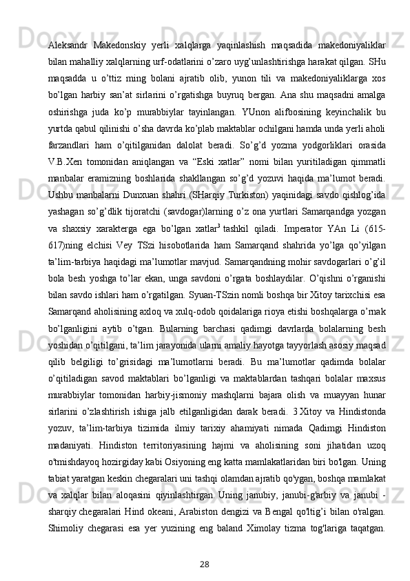 Aleksandr   Makedonskiy   yerli   xalqlarga   yaqinlashish   maqsadida   makedoniyaliklar
bilan mahalliy xalqlarning urf-odatlarini o’zaro uyg’unlashtirishga harakat qilgan. SHu
maqsadda   u   o’ttiz   ming   bolani   ajratib   olib,   yunon   tili   va   makedoniyaliklarga   xos
bo’lgan   harbiy   san’at   sirlarini   o’rgatishga   buyruq   bergan.   Ana   shu   maqsadni   amalga
oshirishga   juda   ko’p   murabbiylar   tayinlangan.   YUnon   alifbosining   keyinchalik   bu
yurtda qabul qilinishi o’sha davrda ko’plab maktablar ochilgani hamda unda yerli aholi
farzandlari   ham   o’qitilganidan   dalolat   beradi.   So’g’d   yozma   yodgorliklari   orasida
V.B.Xen   tomonidan   aniqlangan   va   “Eski   xatlar”   nomi   bilan   yuritiladigan   qimmatli
manbalar   eramizning   boshlarida   shakllangan   so’g’d   yozuvi   haqida   ma’lumot   beradi.
Ushbu   manbalarni   Dunxuan   shahri   (SHarqiy  Turkiston)   yaqinidagi   savdo   qishlog’ida
yashagan   so’g’dlik   tijoratchi   (savdogar)larning   o’z   ona   yurtlari   Samarqandga   yozgan
va   shaxsiy   xarakterga   ega   bo’lgan   xatlar 3
  tashkil   qiladi.   Imperator   YAn   Li   (615-
617)ning   elchisi   Vey   TSzi   hisobotlarida   ham   Samarqand   shahrida   yo’lga   qo’yilgan
ta’lim-tarbiya haqidagi ma’lumotlar mavjud. Samarqandning mohir savdogarlari o’g’il
bola   besh   yoshga   to’lar   ekan,   unga   savdoni   o’rgata   boshlaydilar.   O’qishni   o’rganishi
bilan savdo ishlari ham o’rgatilgan.   Syuan-TSzin nomli boshqa bir Xitoy tarixchisi esa
Samarqand aholisining axloq va xulq-odob qoidalariga rioya etishi boshqalarga o’rnak
bo’lganligini   aytib   o’tgan.   Bularning   barchasi   qadimgi   davrlarda   bolalarning   besh
yoshidan o’qitilgani, ta’lim jarayonida ularni amaliy hayotga tayyorlash asosiy maqsad
qilib   belgiligi   to’grisidagi   ma’lumotlarni   beradi.   Bu   ma’lumotlar   qadimda   bolalar
o’qitiladigan   savod   maktablari   bo’lganligi   va   maktablardan   tashqari   bolalar   maxsus
murabbiylar   tomonidan   harbiy-jismoniy   mashqlarni   bajara   olish   va   muayyan   hunar
sirlarini   o’zlashtirish   ishiga   jalb   etilganligidan   darak   beradi .   3   Xitoy   va   Hindistonda
yozuv,   ta’lim-tarbiya   tizimida   ilmiy   tarixiy   ahamiyati   nimada   Qadimgi   Hindiston
madaniyati.   Hindiston   territoriyasining   hajmi   va   aholisining   soni   jihatidan   uzoq
o'tmishdayoq hozirgiday kabi Osiyoning eng katta mamlakatlaridan biri bo'lgan. Uning
tabiat yaratgan keskin chegaralari uni tashqi olamdan ajratib qo'ygan, boshqa mamlakat
va   xalqlar   bilan   aloqasini   qiyinlashtirgan.   Uning   janubiy,   janubi-g'arbiy   va   janubi   -
sharqiy   chegaralari   Hind   okeani ,   Arabiston   dengizi   va   Bengal   qo'ltig’i   bilan   o'ralgan.
Shimoliy   chegarasi   esa   yer   yuzining   eng   baland   Ximolay   tizma   tog'lariga   taqatgan.
28 