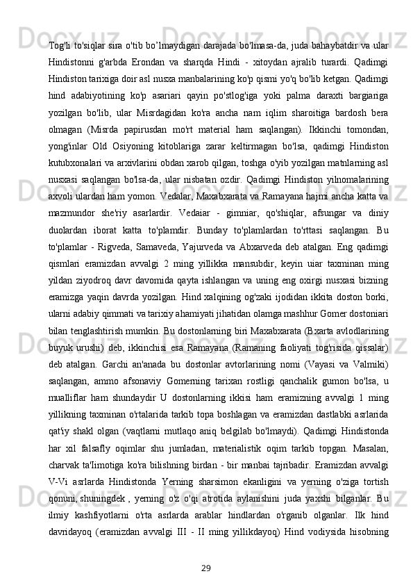 Tog'li  to'siqlar  sira o'tib bo’lmaydigan darajada bo'lmasa-da, juda bahaybatdir  va ular
Hindistonni   g'arbda   Erondan   va   sharqda   Hindi   -   xitoydan   ajralib   turardi.   Qadimgi
Hindiston tarixiga doir asl nusxa manbalarining ko'p qismi yo'q bo'lib ketgan. Qadimgi
hind   adabiyotining   ko'p   asariari   qayin   po'stlog'iga   yoki   palma   daraxti   bargiariga
yozilgan   bo'lib,   ular   Misrdagidan   ko'ra   ancha   nam   iqlim   sharoitiga   bardosh   bera
olmagan   (Misrda   papirusdan   mo'rt   material   ham   saqlangan).   Ikkinchi   tomondan,
yong'inlar   Old   Osiyoning   kitoblariga   zarar   keltirmagan   bo'lsa,   qadimgi   Hindiston
kutubxonalari va arxivlarini obdan xarob qilgan, toshga o'yib yozilgan matnlarning asl
nusxasi   saqlangan   b o'lsa-da,   ular   nisbatan   ozdir.   Qadimgi   Hindiston   yilnomalarining
axvoli ulardan ham yomon. Vedalar, Maxabxarata va Ramayana hajmi ancha katta va
mazmundor   she'riy   asarlardir.   Vedaiar   -   gimniar,   qo'shiqlar,   afsungar   va   diniy
duolardan   iborat   katta   to'plamdir.   Bunday   to'plamlardan   to'rttasi   saqlangan.   Bu
to'plamlar   -   Rigveda,   Samaveda,   Yajurveda   va   Abxarveda   deb   atalgan.   Eng   qadimgi
qismlari   eramizdan   avvalgi   2   ming   yillikka   mansubdir,   keyin   uiar   taxminan   ming
yildan   ziyodroq   davr   davomida   qayta   ishlangan   va   uning   eng   oxirgi   nusxasi   bizning
e ramizga  yaqin  davrda yozilgan.   Hind xalqining  og'zaki   ijodidan  ikkita  doston borki,
ularni adabiy qimmati va tarixiy ahamiyati jihatidan olamga mashhur Gomer dostoniari
bilan tenglashtirish mumkin. Bu dostonlarning biri Maxabxarata (Bxarta avlodlarining
buyuk   urushi)   deb,   ikkinchisi   esa   Ramayana   (Ramaning   faoliyati   tog'risida   qissalar)
deb   atalgan.   Garchi   an'anada   bu   dostonlar   avtorlarining   nomi   (Vayasi   va   Valmiki)
saqlangan,   ammo   afsonaviy   Gomerning   tarixan   rostligi   qanchalik   gumon   bo'lsa,   u
mualliflar   ham   shundaydir   U   dostonlarning   ikkisi   ham   eramizning   avvalgi   1   ming
yillikning taxminan o'rtalarida tarkib topa boshlagan  va eramizdan  dastlabki  asrlarida
qat'iy   shakl   olgan   (vaqtlarni   mut laqo   aniq   belgilab   bo'lmaydi).   Qadimgi   Hindistonda
har   xil   falsafly   oqimlar   shu   jumladan,   materialistik   oqim   tarkib   topgan.   Masalan,
charvak ta'Iimotiga  ko'ra  bilishning  b irdan -  bir  manbai  tajribadir.   Eramizdan avvalgi
V-Vi   asrlarda   Hindistonda   Yerning   sharsimon   ekanligini   va   yerning   o'ziga   tortish
qonuni,   shuningdek   ,   yerning   o'z   o'qi   atrotida   aylanishini   juda   yaxshi   bilganlar.   Bu
ilmiy   kashfiyotlarni   o'rta   asrlarda   arablar   hindlardan   o'rganib   olganlar.   Ilk   hind
davridayoq   (eramizdan   avvalgi   III   -   II   ming   yillikdayoq)   Hind   vodiysida   hisobning
29 