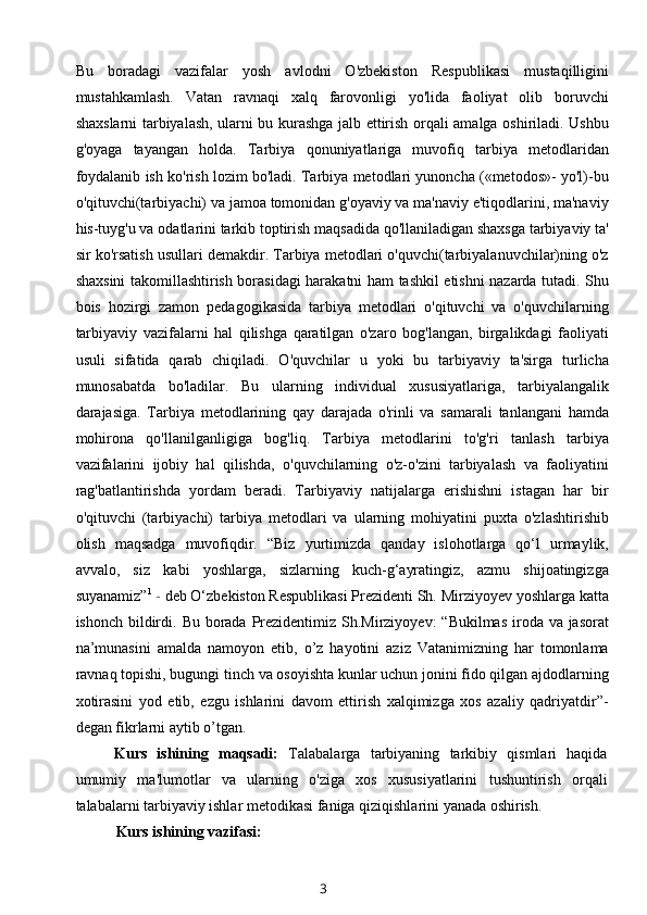 Bu   boradagi   vazifalar   yosh   avlodni   O'zbekiston   Respublikasi   mustaqilligini
mustahkamlash.   Vatan   ravnaqi   xalq   farovonligi   yo'lida   faoliyat   olib   boruvchi
shaxslarni tarbiyalash, ularni bu kurashga jalb ettirish orqali amalga oshiriladi. Ushbu
g'oyaga   tayangan   holda.   Tarbiya   qonuniyatlariga   muvofiq   tarbiya   metodlaridan
foydalanib ish ko'rish lozim bo'ladi. Tarbiya metodlari yunoncha («metodos»- yo'l)-bu
o'qituvchi(tarbiyachi) va jamoa tomonidan g'oyaviy va ma'naviy e'tiqodlarini, ma'naviy
his-tuyg'u va odatlarini tarkib toptirish maqsadida qo'llaniladigan shaxsga tarbiyaviy ta'
sir ko'rsatish usullari demakdir. Tarbiya metodlari o'quvchi(tarbiyalanuvchilar)ning o'z
shaxsini takomillashtirish borasidagi harakatni ham tashkil etishni nazarda tutadi. Shu
bois   hozirgi   zamon   pedagogikasida   tarbiya   metodlari   o'qituvchi   va   o'quvchilarning
tarbiyaviy   vazifalarni   hal   qilishga   qaratilgan   o'zaro   bog'langan,   birgalikdagi   faoliyati
usuli   sifatida   qarab   chiqiladi.   O'quvchilar   u   yoki   bu   tarbiyaviy   ta'sirga   turlicha
munosabatda   bo'ladilar.   Bu   ularning   individual   xususiyatlariga,   tarbiyalangalik
darajasiga.   Tarbiya   metodlarining   qay   darajada   o'rinli   va   samarali   tanlangani   hamda
mohirona   qo'llanilganligiga   bog'liq.   Tarbiya   metodlarini   to'g'ri   tanlash   tarbiya
vazifalarini   ijobiy   hal   qilishda,   o'quvchilarning   o'z-o'zini   tarbiyalash   va   faoliyatini
rag'batlantirishda   yordam   beradi.   Tarbiyaviy   natijalarga   erishishni   istagan   har   bir
o'qituvchi   (tarbiyachi)   tarbiya   metodlari   va   ularning   mohiyatini   puxta   o'zlashtirishib
olish   maqsadga   muvofiqdir.   “Biz   yurtimizda   qanday   islohotlarga   qo‘l   urmaylik,
avvalo,   siz   kabi   yoshlarga,   sizlarning   kuch-g‘ayratingiz,   azmu   shijoatingizga
suyanamiz” 1
  -  deb O‘zbekiston Respublikasi Prezidenti Sh. Mirziyoyev yoshlarga katta
ishonch bildirdi.   Bu borada Prezidentimiz Sh.Mirziyoyev:  “Bukilmas iroda va jasorat
na’munasini   amalda   namoyon   etib,   o’z   hayotini   aziz   Vatanimizning   har   tomonlama
ravnaq topishi, bugungi tinch va osoyishta kunlar uchun jonini fido qilgan ajdodlarning
xotirasini   yod   etib,   ezgu   ishlarini   davom   ettirish   xalqimizga   xos   azaliy   qadriyatdir”-
degan fikrlarni aytib o’tgan.
Kurs   ishining   maqsadi:   Talabalarga   tarbiyaning   tarkibiy   qismlari   haqida
umumiy   ma'lumotlar   va   ularning   o'ziga   xos   xususiyatlarini   tushuntirish   orqali
talabalarni tarbiyaviy ishlar metodikasi faniga qiziqishlarini yanada oshirish.
Kurs ishining vazifasi:
3
