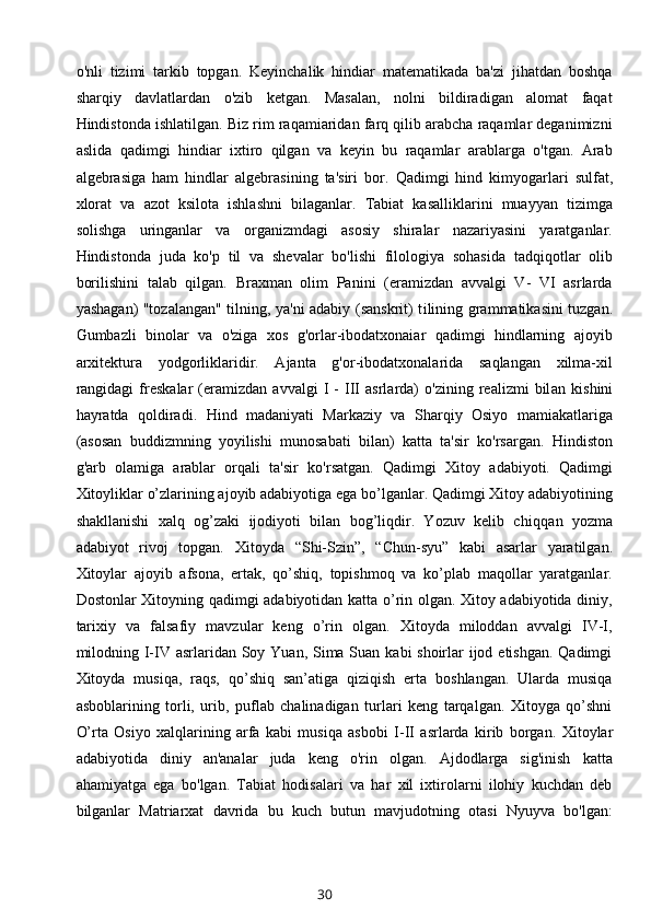 o'nli   tizimi   tarkib   topgan.   Keyinchalik   hindiar   matematikada   ba'zi   jihatdan   boshqa
sharqiy   davlatlardan   o'zib   ketgan.   Masalan,   nolni   bildiradigan   alomat   faqat
Hindistonda ishlatilgan. Biz rim raqamiaridan farq qilib arabcha raqamlar deganimizni
aslida   qadimgi   hindiar   ixtiro   qilgan   va   keyin   bu   raqamlar   arablarga   o'tgan.   Arab
algebrasiga   ham   hind lar   algebrasining   ta'siri   bor.   Qadimgi   hind   kimyogarlari   sulfat,
xlorat   va   azot   ksilota   ishlashni   bilaganlar.   Tabiat   kasalliklarini   muayyan   tizimga
solishga   uringanlar   va   organizmdagi   asosiy   shiralar   nazariyasini   yaratganlar.
Hindistonda   juda   ko'p   til   va   shevalar   bo'lishi   filologiya   sohasida   tadqiqotlar   olib
borilishini   talab   qilgan.   Braxman   olim   Panini   (eramizdan   avvalgi   V-   VI   asrlarda
yashagan) "tozalangan" tilning, ya'ni adabiy (sanskrit) t ilining grammatikasini tuzgan.
Gumbazli   binolar   va   o'ziga   xos   g'orlar-ibodatxonaiar   qadimgi   hindlarning   ajoyib
arxitektura   yodgorliklaridir.   Ajanta   g'or-ibodatxonalarida   saqlangan   xilma-xil
rangidagi   freskalar   (eramizdan   avvalgi   I   -   III   asrlarda)   o'zining   realizmi   bil an   kishini
hayratda   qoldiradi.   Hind   madaniyati   Markaziy   va   Sharqiy   Osiyo   mamiakatlariga
(asosan   buddizmning   yoyilishi   munosabati   bilan)   katta   ta'sir   ko'rsargan.   Hindiston
g'arb   olamiga   arablar   orqali   ta'sir   k o'rsatgan.   Qadimgi   Xitoy   adabiyoti.   Qadimgi
Xitoyliklar o’zlarining ajoyib adabiyotiga ega bo’lganlar. Qadimgi Xitoy adabiyotining
shakllanishi   xalq   og’zaki   ijodiyoti   bilan   bog’liqdir.   Yozuv   kelib   chiqqa n   yozma
adabiyot   rivoj   topgan.   Xitoyda   “Shi-Szin”,   “Chun-syu”   kabi   asarlar   yaratilgan.
Xitoylar   ajoyib   afsona,   ertak,   qo’shiq,   topishmoq   va   ko’plab   maqollar   yaratganlar.
Dostonlar Xitoyning qadimgi adabiyotidan katta o’rin olgan. Xitoy adabiyotida diniy,
tarixiy   va   falsafiy   mavzular   keng   o’rin   olgan.   Xitoyda   miloddan   avvalgi   IV-I,
milodning I-IV asrlaridan Soy Yuan, Sima Suan kabi shoirlar ijod etishgan. Qadimgi
Xitoyda   musiqa,   raqs,   qo’shiq   san’atiga   qiziqish   erta   boshlangan.   Ularda   musiqa
asboblarining   torli,   urib,   puflab   chalinadigan   turlari   keng   tarqalgan.   Xitoyga   qo’shni
O’rta   Osiyo   xalqlarining   arfa   kabi   musiqa   asbo bi   I-II   asrlarda   kirib   borgan.   Xitoylar
adabiyotida   diniy   an'analar   juda   keng   o'rin   olgan.   Ajdodlarga   sig'inish   katta
ahamiyatga   ega   bo'lgan.   Tabiat   hodisalari   va   har   xil   ixtirolarni   ilohiy   kuchdan   deb
bilganlar   Matriarxat   davrida   bu   kuch   butun   mavjudotning   otasi   Nyuyva   bo'lgan:
30 