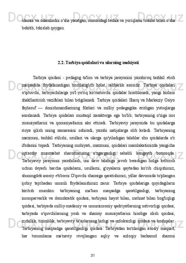 olamni va odamzodni o'sha   yaratgan , osmondagi teshik va yoriqlarni toshlar bilan o'sha
bekitib, tekislab qoygan. 
2.2.   T arbiya qoidalari va ularning mohiyati
Tarbiya   qoidasi   -   pedagog   ta'lim   va   tarbiya   jarayonini   yaxshiroq   tashkil   etish
maqsadida   foydalanadigan   boshlang'ich   holat,   rahbarlik   asosidir.   Tarbiya   qoidalari
o'qituvchi,   tarbiyachilarga   yo'l-yo'riq   ko'rsatuvchi   qoidalar   hisoblanadi,   yangi   kishini
shakllantirish vazifalari bilan belgilanadi. Tarbiya qoidalari Sharq va Markaziy Osiyo
faylasuf   —   donishmandlarining   fikrlari   va   milliy   pedagagika   erishgan   yutuqlarga
asoslanadi.   Tarbiya   qoidalari   mustaqil   xarakterga   ega   bo'lib,   tarbiyaning   o'ziga   xos
xususiyatlarini   va   qonuniyatlarini   aks   ettiradi.   Tarbiyaviy   jarayonda   bu   qoidalarga
rioya   qilish   uning   samarasini   oshiradi,   yaxshi   natijalarga   olib   keladi.   Tarbiyaning
mazmuni,   tashkil   etilishi,   usullari   va   ularga   qo'yiladigan   talablar   shu   qoidalarda   o'z
ifodasini topadi. Tarbiyaning mohiyati, mazmuni, qoidalari mamlakatimizda yangicha
iqtisodiy   munosabat   sharoitlarining   o'zgarganligi   sababli   kengayib   bormoqda.
Tarbiyaviy   jarayonni   yaxshilash,   uni   davr   talabiga   javob   beradigan   holga   keltirish
uchun   deyarli   barcha   qoidalarni,   usullarni,   g'oyalarni   qaytadan   ko'rib   chiqishimiz,
shuningdek asosiy e'tiborni O'quvchi shaxsiga qaratishimiz, yillar davomida to'plangan
ijobiy   tajribadan   unumli   foydalanishimiz   zarur.   Tarbiya   qoidalariga   quyidagilarni
kiritish   mumkin:   tarbiyaning   ma'lum   maqsadga   qaratilganligi,   tarbiyaning
insonparvarlik   va   demokratik   qoidasi,   tarbiyani   hayot   bilan,   mehnat   bilan   bog'liqligi
qoidasi, tarbiyada milliy-madaniy va umuminsoniy qadriyatlarning ustivorligi qoidasi,
tarbiyada   o'quvchilarning   yosh   va   shaxsiy   xususiyatlarini   hisobga   olish   qoidasi,
izchillik, tizimlilik, tarbiyaviy ta'sirlarning birligi va uzluksizligi qoidasi va boshqalar.
Tarbiyaning   maqsadga   qaratilganligi   qoidasi.   Tarbiyadan   ko'zlangan   asosiy   maqsad,
har   tomonlama   ma'naviy   rivojlangan   aqliy   va   axloqiy   barkamol   shaxsni
31 