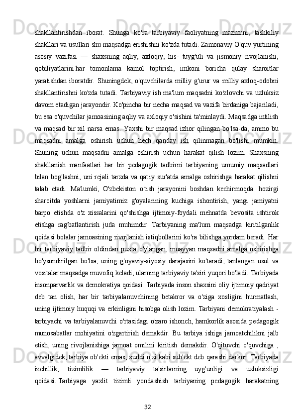 shakllantirishdan   iborat.   Shunga   ko'ra   tarbiyaviy   faoliyatning   mazmuni,   tashkiliy
shakllari va usullari shu maqsadga erishishni ko'zda tutadi. Zamonaviy O'quv yurtining
asosiy   vazifasi   —   shaxsning   aqliy,   axloqiy,   his-   tuyg'uli   va   jismoniy   rivojlanishi,
qobiliyatlarini   har   tomonlama   kamol   toptirish ,   imkoni   boricha   qulay   sharoitlar
yaratishdan   iboratdir.   Shuningdek,   o'quvchilarda   milliy   g'urur   va   milliy   axloq-odobni
shakllantirishni ko'zda tutadi. Tarbiyaviy ish ma'lum maqsadni ko'zlovchi va uzluksiz
davom etadigan jarayondir. Ko'pincha bir necha maqsad va vazifa birdaniga bajariladi,
bu esa o'quvchilar jamoasining aqliy va axloqiy o'sishini ta'minlaydi. Maqsadga intilish
va   maqsad   bir   xil   narsa   emas.   Yaxshi   bir   maqsad   izhor   qilingan   bo'lsa-da,   ammo   bu
maqsadni   amalga   oshirish   uchun   hech   qanday   ish   qilinmagan   bo'lishi   mumkin.
Shuning   uchun   maqsadni   amalga   oshirish   uchun   harakat   qilish   lozim.   Shaxsning
shakllanish   manfaatlari   har   bir   pedagogik   tadbirni   tarbiyaning   umumiy   maqsadlari
bilan bog'lashni,  uni  rejali tarzda va qat'iy sur'atda amalga oshirishga harakat  qilishni
talab   etadi.   Ma'lumki,   O'zbekiston   o'tish   jarayonini   boshdan   kechirmoqda.   hozirgi
sharoitda   yoshlarni   jamiyatimiz   g'oyalarining   kuchiga   ishontirish,   yangi   jamiyatni
barpo   etishda   o'z   xissalarini   qo'shishga   ijtimoiy-foydali   mehnatda   bevosita   ishtirok
etishga   rag'batlantirish   juda   muhimdir.   Tarbiyaning   ma'lum   maqsadga   kiritilganlik
qoidasi bolalar jamoasining rivojlanish istiqbollarini ko'ra bilishga yordam beradi. Har
bir   tarbiyaviy   tadbir   oldindan   puxta   o'ylangan,   muayyan   maqsadni   amalga   oshirishga
bo'ysundirilgan   bo'lsa,   uning   g'oyaviy-siyosiy   darajasini   ko'taradi,   tanlangan   usul   va
vositalar maqsadga muvofiq keladi, ularning tarbiyaviy ta'siri yuqori bo'ladi.  Tarbiyada
insonparvarlik va demokratiya qoidasi.   Tarbiyada inson shaxsini oliy ijtimoiy qadriyat
deb   tan   olish,   har   bir   tarbiyalanuvchining   betakror   va   o'ziga   xosligini   hurmatlash,
uning ijtimoiy huquqi va erkinligini hisobga olish lozim. Tarbiyani demokratiyalash -
tarbiyachi  va tarbiyalanuvchi  o'rtasidagi  o'zaro ishonch, hamkorlik asosida  pedagogik
munosabatlar   mohiyatini   o'zgartirish   demakdir.   Bu   tarbiya   ishiga   jamoatchilikni   jalb
etish,   uning   rivojlanishiga   jamoat   omilini   kiritish   demakdir.   O'qituvchi   o'quvchiga   ,
avvalgidek, tarbiya ob'ekti emas, xuddi o'zi kabi sub'ekt deb qarashi darkor.  Tarbiyada
izchillik,   tizimlilik   —   tarbiyaviy   ta'sirlarning   uyg'unligi   va   uzluksizligi
qoidasi.   Tarbiyaga   yaxlit   tizimli   yondashish   tarbiyaning   pedagogik   harakatning
32 