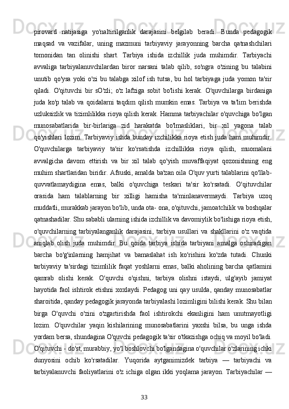 pirovard   natijasiga   yo'naltirilganlik   darajasini   belgilab   beradi.   Bunda   pedagogik
maqsad   va   vazifalar,   uning   mazmuni   tarbiyaviy   jarayonning   barcha   qatnashchilari
tomonidan   tan   olinishi   shart.   Tarbiya   ishida   izchillik   juda   muhimdir.   Tarbiyachi
avvaliga   tarbiyalanuvchilardan   biror   narsani   talab   qilib,   so'ngra   o'zining   bu   talabini
unutib   qo'ysa   yoki   o'zi   bu   talabga   xilof   ish   tutsa,   bu   hol   tarbiyaga   juda   yomon   ta'sir
qiladi.   O'qituvchi   bir   sO'zli;   o'z   lafziga   sobit   bo'lishi   kerak.   O'quvchilarga   birdaniga
juda   ko'p   talab   va   qoidalarni   taqdim   qilish   mumkin   emas.   Tarbiya   va   ta'lim   berishda
uzluksizlik va tizimlilikka rioya qilish kerak. Hamma tarbiyachilar o'quvchiga bo'lgan
munosabatlarida   bir-birlariga   zid   harakatda   bo'lmasliklari,   bir   xil   yagona   talab
qo'yishlari lozim. Tarbiyaviy ishda bunday izchilikka rioya etish juda ham muhimdir.
O'quvchilarga   tarbiyaviy   ta'sir   ko'rsatishda   izchillikka   rioya   qilish,   muomalani
avvalgicha   davom   ettirish   va   bir   xil   talab   qo'yish   muvaffaqiyat   qozonishning   eng
muhim shartlaridan biridir. Afsuski, amalda ba'zan oila O'quv yurti talablarini qo'llab-
quvvatlamaydigina   emas,   balki   o'quvchiga   teskari   ta'sir   ko'rsatadi.   O'qituvchilar
orasida   ham   talablarning   bir   xilligi   hamisha   ta'minlanavermaydi.   Tarbiya   uzoq
muddatli, murakkab jarayon bo'lib, unda ota- ona, o'qituvchi, jamoatchilik va boshqalar
qatnashadilar. Shu sababli ularning ishida izchillik va davomiylik bo'lishiga rioya etish,
o'quvchilarning   tarbiyalanganlik   darajasini,   tarbiya   usullari   va   shakllarini   o'z   vaqtida
aniqlab   olish   juda   muhimdir.   Bu   qoida   tarbiya   ishida   tarbiyani   amalga   oshiradigan
barcha   bo'g'inlarning   hamjihat   va   bamaslahat   ish   ko'rishini   ko'zda   tutadi.   Chunki
tarbiyaviy   ta'sirdagi   tizimlilik   faqat   yoshlarni   emas,   balki   aholining   barcha   qatlamini
qamrab   olishi   kerak.   O'quvchi   o'qishni,   tarbiya   olishni   istaydi,   ulg'ayib   jamiyat
hayotida faol ishtirok etishni xoxlaydi.   Pedagog uni qay usulda, qanday munosabatlar
sharoitida, qanday pedagogik jarayonda tarbiyalashi lozimligini bilishi kerak. Shu bilan
birga   O'quvchi   o'zini   o'zgartirishda   faol   ishtirokchi   ekanligini   ham   unutmayotligi
lozim.   O'quvchilar   yaqin   kishilarining   munosabatlarini   yaxshi   bilsa,   bu   unga   ishda
yordam bersa, shundagina O'quvchi pedagogik ta'sir o'tkazishga ochiq va moyil bo'ladi.
O'qituvchi - do'st, murabbiy, yo'l boshlovchi bo'lgandagina o'quvchilar o'zlarining ichki
dunyosini   ochib   ko'rsatadilar.   Yuqorida   aytganimizdek   tarbiya   —   tarbiyachi   va
tarbiyalanuvchi   faoliyatlarini   o'z   ichiga  olgan   ikki   yoqlama   jarayon.  Tarbiyachilar   —
33 