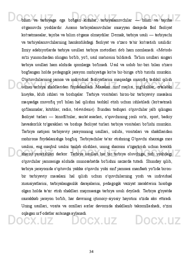 bilim   va   tarbiyaga   ega   bo'lgan   kishilar,   tarbiyalanuvchilar   —   bilim   va   tajriba
o'rganuvchi   yoshlardir.   Ammo   tarbiyalanuvchilar   muayyan   darajada   faol   faoliyat
ko'rsatmasalar, tajriba va bilim o'rgana olmaydilar. Demak, tarbiya usuli — tarbiyachi
va   tarbiyalanuvchilarning   hamkorlikdagi   faoliyat   va   o'zaro   ta'sir   ko'rsatish   usulidir.
Ilmiy   adabiyotlarda   tarbiya   usullari   tarbiya   metodlari   deb   ham   nomlanadi.   «Metod»
so'zi yunonchadan olingan bo'lib, yo'l, usul ma'nosini bildiradi. Ta'lim usullari singari
tarbiya   usullari   ham   alohida   qismlarga   bo'linadi.   Usul   va   uslub   bir-biri   bilan   o'zaro
bog'langan  holda  pedagogik   jarayon  mohiyatiga  ko'ra  bir-biriga  o'tib  turishi  mumkin.
O'qituvchilarning   jamoa   va   individual   faoliyatlarini   maqsadga   muvofiq   tashkil   qilish
uchun   tarbiya   shakllaridan   foydalaniladi.   Masalan:   sinf   majlisi,   yig'ilishlar,   ertalabki
lineyka,   klub   ishlari   va   boshqalar.   Tarbiya   vositalari   biron-bir   tarbiyaviy   masalani
maqsadga   muvofiq   yo'l   bilan   hal   qilishni   tashkil   etish   uchun   ishlatiladi   (ko'rsatmali
qo'llanmalar,   kitoblar,   radio,   televidenie).   Bundan   tashqari   o'quvchilar   jalb   qilingan
faoliyat   turlari   —   kinofil'mlar,   san'at   asarlari ,   o'quvchining   jonli   so'zi,   sport,   badiiy
havaskorlik   to'garaklari   va   boshqa   faoliyat   turlari   tarbiya   vositalari   bo'lishi   mumkin.
Tarbiya   natijasi   tarbiyaviy   jarayonning   usullari,   uslubi,   vositalari   va   shakllaridan
mohirona   foydalanishga   bog'liq.   Tarbiyachilar   ta'sir   etishning   O'quvchi   shaxsiga   mos
usulini,   eng   maqbul   usulni   tanlab   olishlari,   uning   shaxsini   o'zgartirish   uchun   kerakli
sharoit   yaratishlari   darkor.   Tarbiya   usullari   har   bir   tarbiya   oluvchiga,   turli   yoshdagi
o'quvchilar   jamoasiga   alohida   munosabatda   bo'lishni   nazarda   tutadi.   Shunday   qilib,
tarbiya jarayonida o'qituvchi yakka o'quvchi yoki sinf jamoasi manfaati yo'lida biron-
bir   tarbiyaviy   masalani   hal   qilish   uchun   o'quvchilarning   yosh   va   individual
xususiyatlarini,   tarbiyalanganlik   darajalarini,   pedagogik   vaziyat   xarakterini   hisobga
olgan   holda   ta'sir   etish   shakllari   majmuasiga   tarbiya   usuli   deyiladi.   Tarbiya   g'oyatda
murakkab   jarayon   bo'lib,   har   davrning   ijtimoiy-siyosiy   hayotini   o'zida   aks   ettiradi.
Uning   usullari,   vosita   va   omillari   asrlar   davomida   shakllanib   takomillashadi,   o'zini
oqlagan urf-odatlar an'anaga aylanadi. 
34 