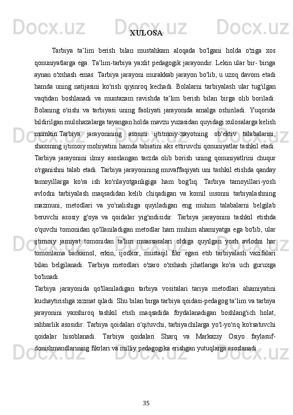 XULOSA
Tarbiya   ta‘lim   berish   bilan   mustahkam   aloqada   bo'lgani   holda   o'ziga   xos
qonuniyatlarga ega. Ta‘lim-tarbiya yaxlit pedagogik jarayondir. Lekin ular bir-  biriga
aynan   o'xshash   emas.   Tarbiya   jarayoni   murakkab   jarayon   bo'lib,  u   uzoq  davom   etadi
hamda   uning   natijasini   ko'rish   qiyinroq   kechadi.   Bolalarni   tarbiyalash   ular   tug'ilgan
vaqtidan   boshlanadi   va   muntazam   ravishda   ta‘lim   berish   bilan   birga   olib   boriladi.
Bolaning   o'sishi   va   tarbiyasi   uning   faoliyati   jarayonida   amalga   oshiriladi.   Yuqorida
bildirilgan mulohazalarga tayangan holda mavzu yuzasidan quyidagi xulosalarga kelish
mumkin.Tarbiya   jarayonining   asosini   ijtitmoiy-xayotning   ob'ektiv   talabalarini,
shaxsning ijtimoiy mohiyatini hamda tabiatini aks ettiruvchi qonuniyatlar tashkil etadi.
Tarbiya   jarayonini   ilmiy   asoslangan   tarzda   olib   borish   uning   qonuniyatlrini   chuqur
o'rganishni  talab etadi.   Tarbiya jarayonining muvaffaqiyati  uni  tashkil  etishda  qanday
tamoyillarga   ko'ra   ish   ko'rilayotganligiga   ham   bog'liq.   Tarbiya   tamoyillari-yosh
avlodni   tarbiyalash   maqsadidan   kelib   chiqadigan   va   komil   insonni   tarbiyalashning
mazmuni,   metodlari   va   yo'nalishiga   quyiladigan   eng   muhim   talabalarni   belgilab
beruvchi   asosiy   g'oya   va   qoidalar   yig'indisidir.   Tarbiya   jarayonini   tashkil   etishda
o'quvchi   tomonidan   qo'llaniladigan   metodlar   ham   muhim   ahamiyatga   ega   bo'lib,   ular
ijtimoiy   jamiyat   tomonidan   ta'lim   muassasalari   oldiga   quyilgan   yosh   avlodni   har
tomonlama   barkamol,   erkin,   ijodkor,   mustaqil   fikr   egasi   etib   tarbiyalash   vazifalari
bilan   belgilanadi.   Tarbiya   metodlari   o'zaro   o'xshash   jihatlariga   ko'ra   uch   guruxga
bo'linadi.
Tarbiya   jarayonida   qo'llaniladigan   tarbiya   vositalari   tariya   metodlari   ahamiyatini
kuchaytirishga xizmat qiladi.  Shu bilan birga tarbiya qoidasi-pedagog ta‘lim va tarbiya
jarayonini   yaxshiroq   tashkil   etish   maqsadida   foydalanadigan   boshlang'ich   holat,
rahbarlik asosidir. Tarbiya qoidalari o'qituvchi, tarbiyachilarga yo'l-yo'riq ko'rsatuvchi
qoidalar   hisoblanadi.   Tarbiya   qoidalari   Sharq   va   Markaziy   Osiyo   faylasuf-
donishmandlarining fikrlari va milliy pedagogika erishgan yutuqlarga asoslanadi. 
35 