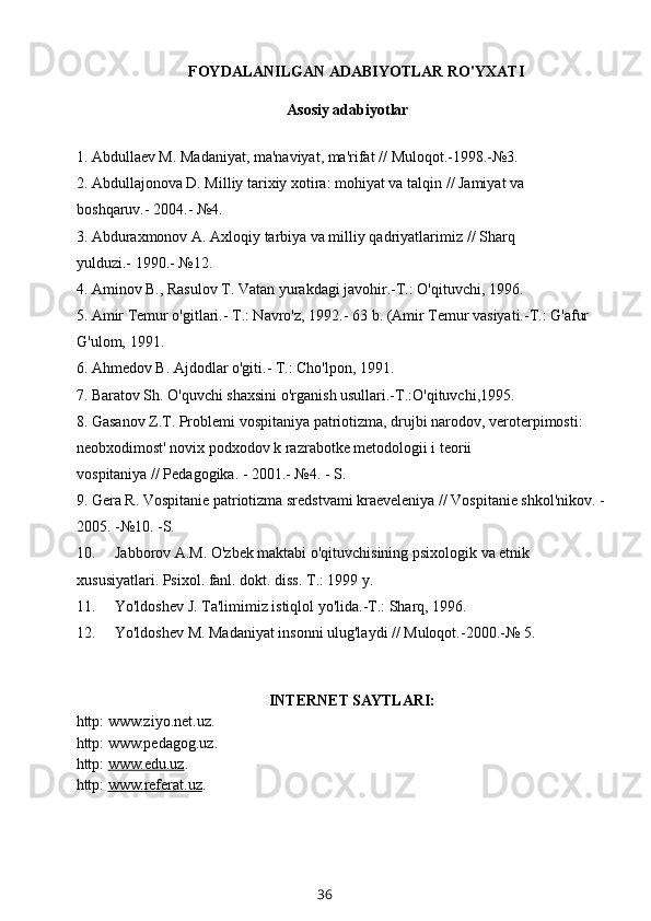 FOYDALANILGAN ADABIYOTLAR RO'YXATI
          Asosiy adabiyotlar
1. Abdullaev M. Madaniyat, ma'naviyat, ma'rifat   //   Muloqot.-1998.-№3.
2. Abdullajonova D. Milliy tarixiy xotira: mohiyat va talqin   //   Jamiyat va 
boshqaruv.-   2004.- №4.
3. Abduraxmonov A. Axloqiy tarbiya va milliy qadriyatlarimiz   //   Sharq 
yulduzi.-   1990.- №12.
4. Aminov B., Rasulov T. Vatan yurakdagi javohir.-T.: O'qituvchi,   1996.
5. Amir Temur o'gitlari.- T.: Navro'z,   1992.- 63   b. (Amir Temur vasiyati.-T.: G'afur 
G'ulom,   1991.
6. Ahmedov B. Ajdodlar o'giti.- T.: Cho'lpon,   1991.
7. Baratov Sh. O'quvchi shaxsini o'rganish usullari.-T.:O'qituvchi,1995.
8. Gasanov Z.T. Problemi vospitaniya patriotizma, drujbi narodov, veroterpimosti: 
neobxodimost' novix podxodov k razrabotke metodologii i teorii 
vospitaniya   //   Pedagogika. - 2001.- №4. - S.
9. Gera R. Vospitanie patriotizma sredstvami kraeveleniya // Vospitanie shkol'nikov. - 
2005. -№10. -S.
10. Jabborov A.M. O'zbek maktabi o'qituvchisining psixologik va etnik 
xususiyatlari. Psixol. fanl. dokt. diss. T.: 1999 y.
11. Yo'ldoshev J. Ta'limimiz istiqlol yo'lida.-T.: Sharq, 1996.
12. Yo'ldoshev M. Madaniyat insonni ulug'laydi // Muloqot.-2000.-№ 5.
INTERNET SAYTLARI:
http: www.ziyo.net.uz.
http: www.pedagog.uz.
http:  www.edu.uz .
http:  www.    referat    .uz    .
36 