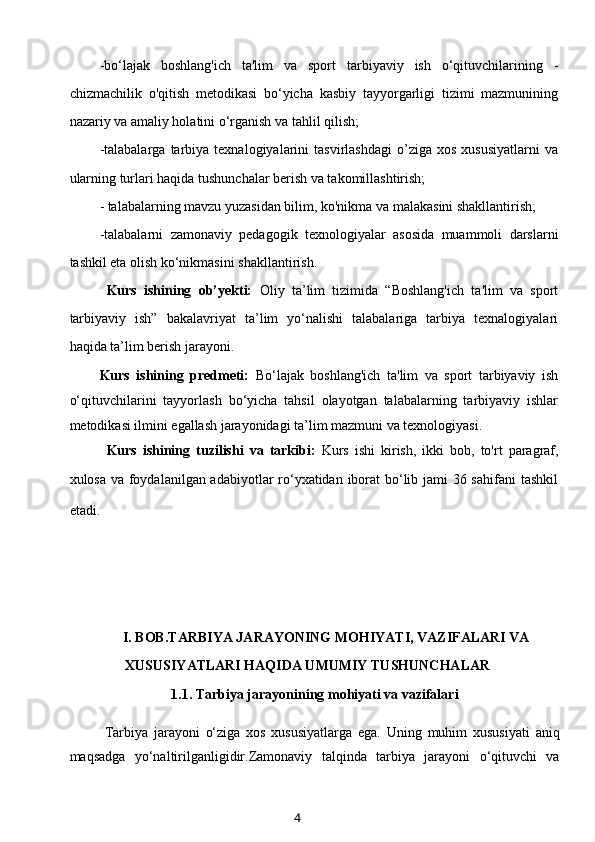 -bo‘lajak   boshlang'ich   ta'lim   va   sport   tarbiyaviy   ish   o‘qituvchilarining   -
chizmachilik   o'qitish   metodikasi   bo‘yicha   kasbiy   tayyorgarligi   tizimi   mazmunining
nazariy va amaliy holatini o‘rganish va tahlil qilish;
-talabalarga   tarbiya  texnalogiyalarini   tasvirlashdagi   o’ziga   xos   xususiyatlarni   va
ularning turlari haqida tushunchalar berish va takomillashtirish;
- talabalarning mavzu yuzasidan bilim, ko'nikma va malakasini shakllantirish;
-talabalarni   zamonaviy   pedagogik   texnologiyalar   asosida   muammoli   darslarni
tashkil eta olish ko‘nikmasini shakllantirish.
Kurs   ishining   ob’yekti:   Oliy   ta’lim   tizimida   “Boshlang'ich   ta'lim   va   sport
tarbiyaviy   ish”   bakalavriyat   ta’lim   yo‘nalishi   talabalariga   tarbiya   texnalogiyalari
haqida ta’lim berish jarayoni.
Kurs   ishining   predmeti:   Bo‘lajak   boshlang'ich   ta'lim   va   sport   tarbiyaviy   ish
o‘qituvchilarini   tayyorlash   bo‘yicha   tahsil   olayotgan   talabalarning   tarbiyaviy   ishlar
metodikasi ilmini egallash jarayonidagi ta’lim mazmuni va texnologiyasi.
Kurs   ishining   tuzilishi   va   tarkibi:   Kurs   ishi   kirish,   ikki   bob,   to'rt   paragraf,
xulosa va foydalanilgan adabiyotlar  ro‘yxatidan iborat  bo‘lib jami  36 sahifani  tashkil
etadi.        
I. BOB.TARBIYA JARAYONING MOHIYATI, VAZIFALARI VA
XUSUSIYATLARI HAQIDA UMUMIY TUSHUNCHALAR
1.1.  T arbiya jarayonining mohiyati va vazifalari
            Tarbiya   jarayoni   o‘ziga   xos   xususiyatlarga   ega.   Uning   muhim   xususiyati   aniq
maqsadga   yo‘naltirilganligidir.Zamonaviy   talqinda   tarbiya   jarayoni   o‘qituvchi   va
4 