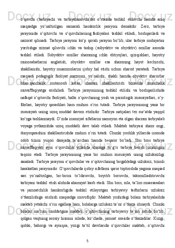 o‘quvchi   (tarbiyachi   va   tarbiyalanuvchi)lar   o‘rtasida   tashkil   etiluvchi   hamda   aniq
maqsadga   yo‘naltirilgan   samarali   hamkorlik   jarayoni   demakdir.   Zero,   tarbiya
jarayonida   o‘qituvchi   va   o‘quvchilarning   faoliyalari   tashkil   etiladi ,   boshqariladi   va
nazorat   qilinadi.   Tarbiya   jarayoni   ko‘p   qirrali   jarayon   bo‘lib,   ular   tarbiya   mohiyatini
yoritishga   xizmat   qiluvchi   ichki   va   tashqi   (subyektiv   va   obyektiv)   omillar   asosida
tashkil   etiladi.   Subyektiv   omillar   shaxsning   ichki   ehtiyojlari,   qiziqishlari,   hayotiy
munosabatlarini   anglatish,   obyektiv   omillar   esa   shaxsning   hayot   kechirishi,
shakllanishi,   hayotiy   muammolarini   ijobiy   hal   etishi   uchun   sharoit   yaratadi.   Tarbiya
maqsadi   pedagogik   faoliyat   mazmuni,   yo‘nalishi,   shakli   hamda   obyektiv   sharoitlar
bilan   qanchalik   mutanosib   kelsa ,   shaxsni   shakllantirish   borasida   shunchalik
muvaffaqiyatga   erishiladi.   Tarbiya   jarayonining   tashkil   etilishi   va   boshqarilishida
nafaqat o‘qituvchi faoliyati, balki o‘quvchining yosh va psixologik xususiyatlari, o‘y-
fikrlari,   hayotiy   qarashlari   ham   muhim   o‘rin   tutadi.   Tarbiya   jarayonining   yana   bir
xususiyati   uning   uzoq   muddat   davom   etishidir.   Tarbiya   natijalari   tez   sur’atda   yaqqol
ko‘zga tashlanmaydi. O‘zida insoniyat sifatlarini namoyon eta olgan shaxsni tarbiyalab
voyaga   yetkazishda   uzoq   muddatli   davr   talab   etiladi.   Maktab   tarbiyasi   shaxs   ongi,
dunyoqarashini   shakllantirishda   muhim   o‘rin   tutadi.   Chunki   yoshlik   yillarida   insonda
odob   tizimi   yuqori   darajada   ta’sirchan   hamda   beqaror   bo‘ladi.   Shu   bois   tarbiya
muvaffaqiyati   ayni   o‘quvchilik   yillarida   shaxsga   to‘g‘ri   tarbiya   berish   lozimligini
taqozo   etadi.   Tarbiya   jarayonining   yana   bir   muhim   xususiyati   uning   uzluksizligi
sanaladi. Tarbiya jarayoni o‘quvchilar va o‘qituvchining birgalikdagi uzluksiz, tizimli
harakatlari jarayonidir. O‘quvchilarda ijobiy sifatlarni qaror toptirishda yagona maqsad
sari   yo‘naltirilgan,   bir-birini   to‘ldiruvchi,   boyitib   boruvchi,   takomillashtiruvchi
tarbiyani tashkil etish alohida ahamiyat kasb etadi. Shu bois, oila, ta’lim muassasalari
va   jamoatchilik   hamkorligida   tashkil   etilayotgan   tarbiyaviy   tadbirlarni   uzluksiz
o‘tkazilishiga   erishish   maqsadga   muvofiqdir.   Maktab   yoshidagi   bolani   tarbiyalashda
maktab yetakchi o‘rin   egallasa ham , bolalarga uzluksiz ta’sir o‘tkaza olmaydi. Chunki
bolalar   ma’lum   muddatgina   maktab,   o‘qituvchining   tarbiyaviy   ta’siri   ostida   bo‘lib,
qolgan   vaqtning   asosiy   hismini   oilada,   ko‘chada,   jamoat   orasida   o‘tkazadilar.   Kuzgi,
qishki,   bahorgi   va   ayniqsa,   yozgi   ta’til   davrlarida   o‘quvchilar   maktab,   o‘qituvchi
5 