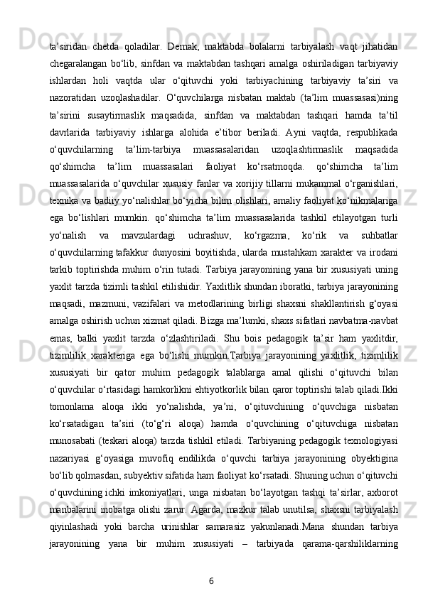 ta’siridan   chetda   qoladilar.   Demak,   maktabda   bolalarni   tarbiyalash   vaqt   jihatidan
chegaralangan   bo‘lib,   sinfdan   va   maktabdan   tashqari   amalga   oshiriladigan   tarbiyaviy
ishlardan   holi   vaqtda   ular   o‘qituvchi   yoki   tarbiyachining   tarbiyaviy   ta’siri   va
nazoratidan   uzoqlashadilar.   O‘quvchilarga   nisbatan   maktab   (ta’lim   muassasasi)ning
ta’sirini   susaytirmaslik   maqsadida,   sinfdan   va   maktabdan   tashqari   hamda   ta’til
davrlarida   tarbiyaviy   ishlarga   alohida   e’tibor   beriladi.   Ayni   vaqtda,   respublikada
o‘quvchilarning   ta’lim-tarbiya   muassasalaridan   uzoqlashtirmaslik   maqsadida
qo‘shimcha   ta’lim   muassasalari   faoliyat   ko‘rsatmoqda.   qo‘shimcha   ta’lim
muassasalarida  o‘quvchilar   xususiy   fanlar  va  xorijiy  tillarni   mukammal   o‘rganishlari,
texnika va badiiy yo‘nalishlar bo‘yicha bilim olishlari, amaliy faoliyat ko‘nikmalariga
ega   bo‘lishlari   mumkin.   qo‘shimcha   ta’lim   muassasalarida   tashkil   etilayotgan   turli
yo‘nalish   va   mavzulardagi   uchrashuv,   ko‘rgazma,   ko‘rik   va   suhbatlar
o‘quvchilarning   tafakkur   dunyosini   boyitishda ,   ularda   mustahkam   xarakter   va   irodani
tarkib   toptirishda   muhim   o‘rin   tutadi.   Tarbiya   jarayonining   yana   bir   xususiyati   uning
yaxlit tarzda tizimli tashkil etilishidir. Yaxlitlik shundan iboratki, tarbiya jarayonining
maqsadi,   mazmuni,   vazifalari   va   metodlarining   birligi   shaxsni   shakllantirish   g‘oyasi
amalga oshirish uchun xizmat qiladi. Bizga ma’lumki, shaxs sifatlari navbatma-navbat
emas,   balki   yaxlit   tarzda   o‘zlashtiriladi.   Shu   bois   pedagogik   ta’sir   ham   yaxlitdir,
tizimlilik   xarakteriga   ega   bo‘lishi   mumkin.Tarbiya   jarayonining   yaxlitlik,   tizimlilik
xususiyati   bir   qator   muhim   pedagogik   talablarga   amal   qilishi   o‘qituvchi   bilan
o‘quvchilar o‘rtasidagi hamkorlikni ehtiyotkorlik bilan qaror toptirishi talab qiladi.Ikki
tomonlama   aloqa   ikki   yo‘nalishda,   ya’ni,   o‘qituvchining   o‘quvchiga   nisbatan
ko‘rsatadigan   ta’siri   (to‘g‘ri   aloqa)   hamda   o‘quvchining   o‘qituvchiga   nisbatan
munosabati  (teskari  aloqa)  tarzda tishkil  etiladi. Tarbiyaning pedagogik  texnologiyasi
nazariyasi   g‘oyasiga   muvofiq   endilikda   o‘quvchi   tarbiya   jarayonining   obyektigina
bo‘lib qolmasdan, subyektiv sifatida ham faoliyat ko‘rsatadi. Shuning uchun o‘qituvchi
o‘quvchining   ichki   imkoniyatlari ,   unga   nisbatan   bo‘layotgan   tashqi   ta’sirlar,   axborot
manbalarini   inobatga   olishi   zarur.   Agarda,   mazkur   talab   unutilsa,   shaxsni   tarbiyalash
qiyinlashadi   yoki   barcha   urinishlar   samarasiz   yakunlanadi.Mana   shundan   tarbiya
jarayonining   yana   bir   muhim   xususiyati   –   tarbiyada   qarama-qarshiliklarning
6 