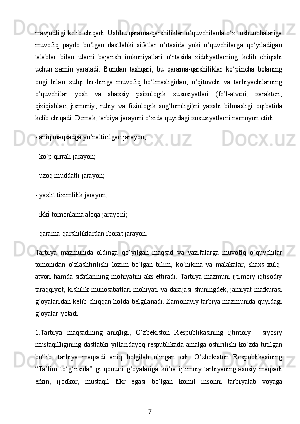 mavjudligi kelib chiqadi. Ushbu qarama-qarshiliklar o‘quvchilarda o‘z tushunchalariga
muvofiq   paydo   bo‘lgan   dastlabki   sifatlar   o‘rtasida   yoki   o‘quvchilarga   qo‘yiladigan
talablar   bilan   ularni   bajarish   imkoniyatlari   o‘rtasida   ziddiyatlarning   kelib   chiqishi
uchun   zamin   yaratadi.   Bundan   tashqari,   bu   qarama-qarshiliklar   ko‘pincha   bolaning
ongi   bilan   xulqi   bir-biriga   muvofiq   bo‘lmasligidan,   o‘qituvchi   va   tarbiyachilarning
o‘quvchilar   yosh   va   shaxsiy   psixologik   xususiyatlari   (fe’l-atvori,   xarakteri,
qiziqishlari,   jismoniy ,   ruhiy   va   fiziologik   sog‘lomligi)ni   yaxshi   bilmasligi   oqibatida
kelib chiqadi. Demak, tarbiya jarayoni o‘zida quyidagi xususiyatlarni namoyon etidi:
- aniq maqsadga yo‘naltirilgan jarayon;
- ko‘p qirrali jarayon;
-   uzoq muddatli jarayon ;
- yaxlit tizimlilik jarayon;
- ikki tomonlama aloqa jarayoni;
- qarama-qarshiliklardan iborat jarayon.
Tarbiya   mazmunida   oldinga   qo‘yilgan   maqsad   va   vazifalarga   muvofiq   o‘quvchilar
tomonidan   o‘zlashtirilishi   lozim   bo‘lgan   bilim,   ko‘nikma   va   malakalar,   shaxs   xulq-
atvori hamda sifatlarining mohiyatini aks ettiradi. Tarbiya mazmuni ijtimoiy-iqtisodiy
taraqqiyot, kishilik munosabatlari mohiyati va darajasi shuningdek, jamiyat mafkurasi
g‘oyalaridan kelib chiqqan holda belgilanadi. Zamonaviy tarbiya mazmunida quyidagi
g‘oyalar yotadi:
1.Tarbiya   maqsadining   aniqligi,   O‘zbekiston   Respublikasining   ijtimoiy   -   siyosiy
mustaqilligining dastlabki yillaridayoq respublikada amalga oshirilishi ko‘zda tutilgan
bo‘lib,   tarbiya   maqsadi   aniq   belgilab   olingan   edi.   O‘zbekiston   Respublikasining
“Ta’lim   to‘g‘risida”   gi   qonuni   g‘oyalariga   ko‘ra   ijtimoiy   tarbiyaning   asosiy   maqsadi
erkin ,   ijodkor,   mustaqil   fikr   egasi   bo‘lgan   komil   insonni   tarbiyalab   voyaga
7 