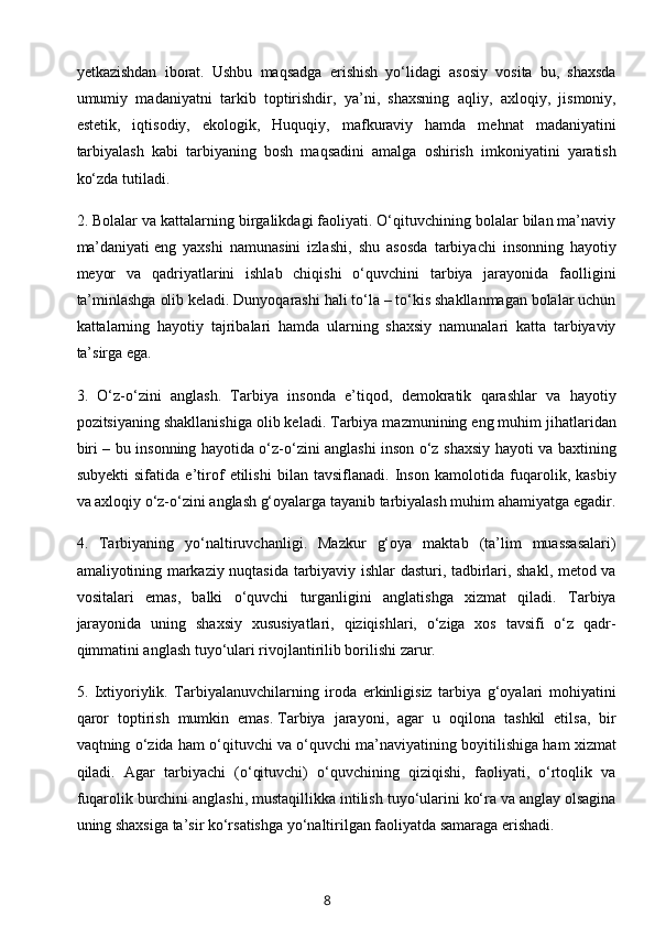 yetkazishdan   iborat.   Ushbu   maqsadga   erishish   yo‘lidagi   asosiy   vosita   bu,   shaxsda
umumiy   madaniyatni   tarkib   toptirishdir,   ya’ni,   shaxsning   aqliy,   axloqiy,   jismoniy,
estetik,   iqtisodiy,   ekologik,   Huquqiy,   mafkuraviy   hamda   mehnat   madaniyatini
tarbiyalash   kabi   tarbiyaning   bosh   maqsadini   amalga   oshirish   imkoniyatini   yaratish
ko‘zda tutiladi.
2. Bolalar va kattalarning birgalikdagi faoliyati. O‘qituvchining bolalar bilan ma’naviy
ma’daniyati   eng   yaxshi   namunasini   izlashi ,   shu   asosda   tarbiyachi   insonning   hayotiy
meyor   va   qadriyatlarini   ishlab   chiqishi   o‘quvchini   tarbiya   jarayonida   faolligini
ta’minlashga olib keladi. Dunyoqarashi hali to‘la – to‘kis shakllanmagan bolalar uchun
kattalarning   hayotiy   tajribalari   hamda   ularning   shaxsiy   namunalari   katta   tarbiyaviy
ta’sirga ega.
3.   O‘z-o‘zini   anglash.   Tarbiya   insonda   e’tiqod,   demokratik   qarashlar   va   hayotiy
pozitsiyaning shakllanishiga olib keladi. Tarbiya mazmunining eng muhim jihatlaridan
biri – bu insonning hayotida o‘z-o‘zini anglashi inson o‘z shaxsiy hayoti va baxtining
subyekti   sifatida   e’tirof   etilishi   bilan   tavsiflanadi.   Inson   kamolotida   fuqarolik,   kasbiy
va axloqiy o‘z-o‘zini anglash g‘oyalarga tayanib tarbiyalash muhim ahamiyatga egadir.
4.   Tarbiyaning   yo‘naltiruvchanligi.   Mazkur   g‘oya   maktab   (ta’lim   muassasalari)
amaliyotining markaziy nuqtasida tarbiyaviy ishlar dasturi, tadbirlari, shakl, metod va
vositalari   emas,   balki   o‘quvchi   turganligini   anglatishga   xizmat   qiladi.   Tarbiya
jarayonida   uning   shaxsiy   xususiyatlari,   qiziqishlari,   o‘ziga   xos   tavsifi   o‘z   qadr-
qimmatini anglash tuyo‘ulari rivojlantirilib borilishi zarur.
5.   Ixtiyoriylik.   Tarbiyalanuvchilarning   iroda   erkinligisiz   tarbiya   g‘oyalari   mohiyatini
qaror   toptirish   mumkin   emas.   Tarbiya   jarayoni ,   agar   u   oqilona   tashkil   etilsa,   bir
vaqtning o‘zida ham o‘qituvchi va o‘quvchi ma’naviyatining boyitilishiga ham xizmat
qiladi.   Agar   tarbiyachi   (o‘qituvchi)   o‘quvchining   qiziqishi,   faoliyati,   o‘rtoqlik   va
fuqarolik burchini anglashi, mustaqillikka intilish tuyo‘ularini ko‘ra va anglay olsagina
uning shaxsiga ta’sir ko‘rsatishga yo‘naltirilgan faoliyatda samaraga erishadi.
8 