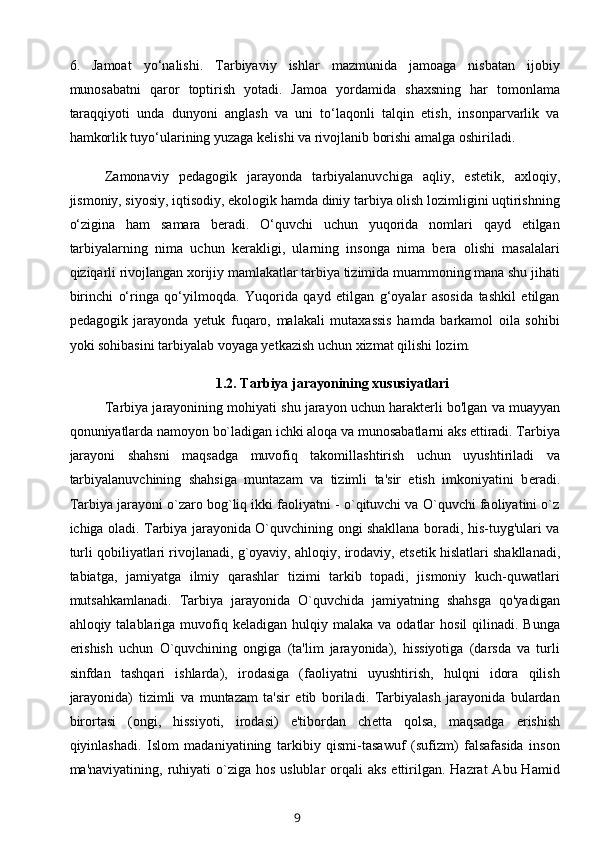 6.   Jamoat   yo‘nalishi.   Tarbiyaviy   ishlar   mazmunida   jamoaga   nisbatan   ijobiy
munosabatni   qaror   toptirish   yotadi.   Jamoa   yordamida   shaxsning   har   tomonlama
taraqqiyoti   unda   dunyoni   anglash   va   uni   to‘laqonli   talqin   etish,   insonparvarlik   va
hamkorlik tuyo‘ularining yuzaga kelishi va rivojlanib borishi amalga oshiriladi.
Zamonaviy   pedagogik   jarayonda   tarbiyalanuvchiga   aqliy,   estetik,   axloqiy,
jismoniy, siyosiy, iqtisodiy, ekologik hamda diniy tarbiya olish lozimligini uqtirishning
o‘zigina   ham   samara   beradi.   O‘quvchi   uchun   yuqorida   nomlari   qayd   etilgan
tarbiyalarning   nima   uchun   kerakligi,   ularning   insonga   nima   bera   olishi   masalalari
qiziqarli rivojlangan xorijiy mamlakatlar tarbiya tizimida muammoning mana shu jihati
birinchi   o‘ringa   qo‘yilmoqda.   Yuqorida   qayd   etilgan   g‘oyalar   asosida   tashkil   etilgan
pedagogik   jarayonda   yetuk   fuqaro,   malakali   mutaxassis   hamda   barkamol   oila   sohibi
yoki sohibasini tarbiyalab voyaga yetkazish uchun xizmat qilishi lozim.
1.2.   Tarbiya jarayonining xususiyatlari
Tarbiya jarayoni ning mohiyati shu jarayon uchun harakt е rli bo'lgan va muayyan
qonuniyatlarda namoyon bo`ladigan ichki aloqa va munosabatlarni aks ettiradi. Tarbiya
jarayoni   shahsni   maqsadga   muvofiq   takomillashtirish   uchun   uyushtiriladi   va
tarbiyalanuvchining   shahsiga   muntazam   va   tizimli   ta'sir   etish   imkoniyatini   b е radi.
Tarbiya jarayoni o`zaro bog`liq ikki faoliyatni - o`qituvchi va O`quvchi faoliyatini o`z
ichiga oladi. Tarbiya jarayonida O`quvchining ongi shakllana boradi, his-tuyg'ulari va
turli qobiliyatlari rivojlanadi, g`oyaviy, ahloqiy, irodaviy, ets е tik hislatlari shakllanadi,
tabiatga,   jamiyatga   ilmiy   qarashlar   tizimi   tarkib   topadi,   jismoniy   kuch-quwatlari
mutsahkamlanadi.   Tarbiya   jarayonida   O`quvchida   jamiyatning   shahsga   qo'yadigan
ahloqiy talablariga  muvofiq  k е ladigan hulqiy  malaka  va odatlar   hosil  qilinadi.  Bunga
erishish   uchun   O`quvchining   ongiga   (ta'lim   jarayonida),   hissiyotiga   (darsda   va   turli
sinfdan   tashqari   ishlarda),   irodasiga   (faoliyatni   uyushtirish,   hulqni   idora   qilish
jarayonida)   tizi mli   va   muntazam   ta'sir   etib   boriladi.   Tarbiyalash   jarayonida   bulardan
birortasi   (ongi,   hissiyoti,   irodasi)   e'tibordan   ch е tta   qolsa,   maqsadga   erishish
qiyinlashadi.   Islom   madaniyatining   tarkibiy   qismi-tasawuf   (sufizm)   falsafasida   inson
ma'naviyatining,  ruhiyati   o`ziga  hos  uslublar   orqali   aks  ettirilgan.  Hazrat  Abu  Hamid
9 