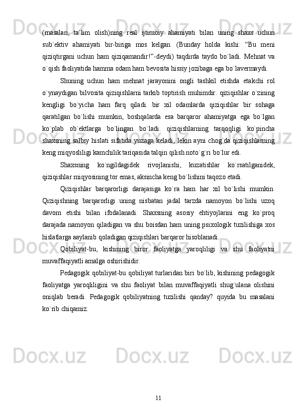 (masalan,   ta`lim   olish)ning   real   ijtimoiy   ahamiyati   bilan   uning   shaxs   uchun
sub`ektiv   ahamiyati   bir-biriga   mos   kelgan.   (Bunday   holda   kishi:   “Bu   meni
qiziqtirgani   uchun   ham   qiziqamandir!”-deydi)   taqdirda   taydo   bo`ladi.   Mehnat   va
o`qish faoliyatida hamma odam ham bevosita hissiy jozibaga ega bo`lavermaydi.
Shuning   uchun   ham   mehnat   jarayonini   ongli   tashkil   etishda   etakchi   rol
o`ynaydigan   bilvosita   qiziqishlarni   tarkib   toptirish   muhimdir.   qiziqishlar   o`zining
kengligi   bo`yicha   ham   farq   qiladi.   bir   xil   odamlarda   qiziqishlar   bir   sohaga
qaratilgan   bo`lishi   mumkin,   boshqalarda   esa   barqaror   ahamiyatga   ega   bo`lgan
ko`plab   ob`ektlarga   bo`lingan   bo`ladi.   qiziqishlarning   tarqoqligi   ko`pincha
shaxsning  salbiy hislati  sifatida yuzaga keladi,  lekin ayni  chog`da  qiziqishlarning
keng miqyosliligi kamchilik tariqasida talqin qilish noto`g`ri bo`lur edi.
Shaxsning   ko`ngildagidek   rivojlanishi,   kuzatishlar   ko`rsatilganidek,
qiziqishlar miqyosining tor emas, aksincha keng bo`lishini taqozo etadi.
Qiziqishlar   barqarorligi   darajasiga   ko`ra   ham   har   xil   bo`lishi   mumkin.
Qiziqishning   barqarorligi   uning   nisbatan   jadal   tarzda   namoyon   bo`lishi   uzoq
davom   etishi   bilan   ifodalanadi.   Shaxsning   asosiy   ehtiyojlarini   eng   ko`proq
darajada namoyon qiladigan va shu boisdan ham uning psixologik tuzilishiga xos
hislatlarga aaylanib qoladigan qiziqishlari barqaror hisoblanadi.
Qobiliyat-bu,   kishining   biror   faoliyatga   yaroqliligi   va   shu   faoliyatni
muvaffaqiyatli amalga oshirishidir. 
Pedagogik qobiliyat-bu qobiliyat turlaridan biri bo`lib, kishining pedagogik
faoliyatga   yaroqliligini   va   shu   faoliyat   bilan   muvaffaqiyatli   shug`ulana   olishini
oniqlab   beradi.   Pedagogik   qobiliyatning   tuzilishi   qanday?   quyida   bu   masalani
ko`rib chiqamiz. 
11 