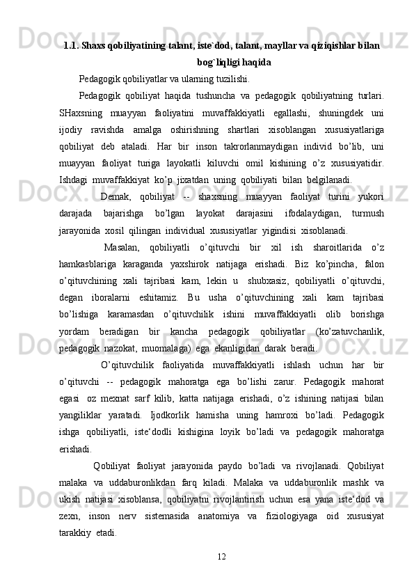 1.1.  Shaxs qobiliyatining talant, iste`dod, talant, mayllar va qiziqishlar bilan
bog`liqligi haqida
P edagogik qobiliyatlar va ularning tuzilishi.
Pedagogik  qobiliyat  haqida  tushuncha  va  pedagogik  qobiliyatning  turlari.
SHaxsning     muayyan     faoliyatini     muvaffakkiyatli     egallashi,     shuningdek     uni
ijodiy     ravishda     amalga     oshirishning     shartlari     xisoblangan     xususiyatlariga
qobiliyat     deb    ataladi.   Har     bir    inson     takrorlanmaydigan   individ   bo’lib,   uni
muayyan   faoliyat   turiga   layokatli   kiluvchi   omil   kishining   o’z   xususiyatidir.
Ishdagi  muvaffakkiyat  ko’p  jixatdan  uning  qobiliyati  bilan  belgilanadi.
          Demak,     qobiliyat     --     shaxsning     muayyan     faoliyat     turini     yukori
darajada     bajarishga     bo’lgan     layokat     darajasini     ifodalaydigan,     turmush
jarayonida  xosil  qilingan  individual  xususiyatlar  yigindisi  xisoblanadi.
          Masalan,     qobiliyatli     o’qituvchi     bir     xil     ish     sharoitlarida     o’z
hamkasblariga     karaganda     yaxshirok     natijaga     erishadi.     Biz     ko’pincha,     falon
o’qituvchining   xali   tajribasi   kam,   lekin   u     shubxasiz,   qobiliyatli   o’qituvchi,
degan     iboralarni     eshitamiz.     Bu     usha     o’qituvchining     xali     kam     tajribasi
bo’lishiga     karamasdan     o’qituvchilik     ishini     muvaffakkiyatli     olib     borishga
yordam     beradigan     bir     kancha     pedagogik     qobiliyatlar     (ko’zatuvchanlik,
pedagogik  nazokat,  muomalaga)  ega  ekanligidan  darak  beradi.
          O’qituvchilik     faoliyatida     muvaffakkiyatli     ishlash     uchun     har     bir
o’qituvchi     --     pedagogik     mahoratga     ega     bo’lishi     zarur.     Pedagogik     mahorat
egasi   oz  mexnat  sarf  kilib,  katta  natijaga  erishadi,  o’z  ishining  natijasi  bilan
yangiliklar     yaratadi.     Ijodkorlik     hamisha     uning     hamroxi     bo’ladi.     Pedagogik
ishga   qobiliyatli,   iste‘dodli   kishigina   loyik   bo’ladi   va   pedagogik   mahoratga
erishadi.
      Qobiliyat  faoliyat  jarayonida  paydo  bo’ladi  va  rivojlanadi.  Qobiliyat
malaka   va   uddaburonlikdan   farq   kiladi.   Malaka   va   uddaburonlik   mashk   va
ukish  natijasi  xisoblansa,  qobiliyatni  rivojlantirish  uchun  esa  yana  iste‘dod  va
zexn,     inson     nerv     sistemasida     anatomiya     va     fiziologiyaga     oid     xususiyat
tarakkiy  etadi.
12 