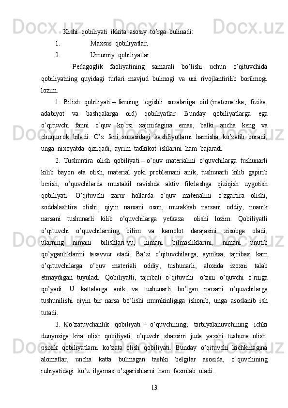      Kishi  qobiliyati  ikkita  asosiy  to’rga  bulinadi:
1. Maxsus  qobiliyatlar;
2. Umumiy  qobiliyatlar.
          Pedagoglik     faoliyatining     samarali     bo’lishi     uchun     o’qituvchida
qobiliyatning  quyidagi  turlari  mavjud  bulmogi  va  uni  rivojlantirilib  borilmogi
lozim.
1. Bilish     qobiliyati   –   fanning     tegishli     soxalariga     oid   ( matematika ,    fizika ,
adabiyot     va     bashqalarga     oid )     qobiliyatlar .     Bunday     qobiliyatlarga     ega
o ’ qituvchi     fanni     o ’ quv     ko ’ rsi     xajmidagina     emas ,     balki     ancha     keng     va
chuqurrok     biladi .   O ’ z     fani     soxasidagi     kashfiyotlarni     hamisha     ko ’ zatib     boradi ,
unga    nixoyatda    qiziqadi ,   ayrim    tadkikot    ishlarini    ham    bajaradi .
2. Tushuntira    olish    qobiliyati  –  o ’ quv    materialini    o ’ quvchilarga    tushunarli
kilib    bayon    eta    olish ,   material    yoki    problemani    anik ,   tushunarli    kilib    gapirib
berish ,     o ’ quvchilarda     mustakil     ravishda     aktiv     fikrlashga     qiziqish     uygotish
qobiliyati .     O ’ qituvchi     zarur     hollarda     o ’ quv     materialini     o ’ zgartira     olishi ,
soddalashtira     olishi ,     qiyin     narsani     oson ,     murakkab     narsani     oddiy ,     noanik
narsani     tushunarli     kilib     o ’ quvchilarga     yetkaza       olishi     lozim .     Qobiliyatli
o ’ qituvchi     o ’ quvchilarning     bilim     va     kamolot     darajasini     xisobga     oladi ,
ularning     nimani     bilishlari - yu ,     nimani     bilmasliklarini ,     nimani     unutib
qo ’ yganliklarini     tasavvur     etadi .    Ba ‘ zi     o ’ qituvchilarga ,    ayniksa ,    tajribasi     kam
o ’ qituvchilarga     o ’ quv     materiali     oddiy ,     tushunarli ,     aloxida     izoxni     talab
etmaydigan     tuyuladi .    Qobiliyatli ,    tajribali     o ’ qituvchi       o ’ zini     o ’ quvchi     o ’ rniga
qo ’ yadi .     U     kattalarga     anik     va     tushunarli     bo ’ lgan     narsani     o ’ quvchilarga
tushunilishi    qiyin    bir    narsa    bo ’ lishi    mumkinligiga    ishonib ,   unga    asoslanib    ish
tutadi .
3. Ko ’ zatuvchanlik     qobiliyati   –   o ’ quvchining ,     tarbiyalanuvchining     ichki
dunyosiga     kira     olish     qobiliyati ,    o ’ quvchi     shaxsini     juda     yaxshi     tushuna     olish ,
psixik     qobiliyatlarni     ko ’ zata     olish     qobiliyati .    Bunday     o ’ qituvchi     kichkinagina
alomatlar ,     uncha     katta     bulmagan     tashki     belgilar     asosida ,     o ’ quvchining
ruhiyatidagi    ko ’ z    ilgamas    o ’ zgarishlarni    ham    faxmlab    oladi .
13 