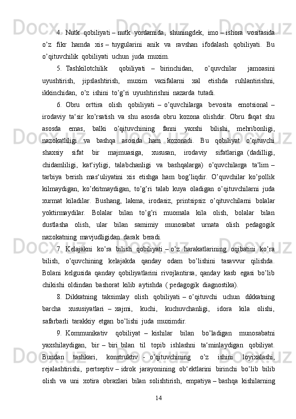 4. Nutk     qobiliyati  –  nutk     yordamida ,    shuningdek ,    imo  –  ishora     vositasida
o ’ z     fikr     hamda     xis   –   tuygularini     anik     va     ravshan     ifodalash     qobiliyati .    Bu
o’qituvchilik  qobiliyati  uchun  juda  muxim.
5. Tashkilotchilik     qobiliyati   –   birinchidan,     o’quvchilar     jamoasini
uyushtirish,     jipslashtirish,     muxim     vazifalarni     xal     etishda     ruhlantirishni,
ikkinchidan,  o’z  ishini  to’g’ri  uyushtirishni  nazarda  tutadi.
6. Obru     orttira     olish     qobiliyati   –   o’quvchilarga     bevosita     emotsional   –
irodaviy  ta‘sir  ko’rsatish  va  shu  asosda  obru  kozona  olishdir.  Obru  faqat  shu
asosda     emas,     balki     o’qituvchining     fanni     yaxshi     bilishi,     mehribonligi,
nazokatliligi     va     bashqa     asosida     ham     kozonadi.     Bu     qobiliyat     o’qituvchi
shaxsiy     sifat     bir     majmuasiga,     xususan,     irodaviy     sifatlariga   (dadilligi,
chidamliligi,     kat‘iyligi,     talabchanligi     va     bashqalarga)     o’quvchilarga     ta‘lim   –
tarbiya  berish  mas‘uliyatini  xis  etishga  ham  bog’liqdir.  O’quvchilar  ko’pollik
kilmaydigan,  ko’rkitmaydigan,  to’g’ri  talab  kuya  oladigan  o’qituvchilarni  juda
xurmat  kiladilar.   Bushang,  lakma,  irodasiz,  printsipsiz   o’qituvchilarni   bolalar
yoktirmaydilar.     Bolalar     bilan     to’g’ri     muomala     kila     olish,     bolalar     bilan
dustlasha     olish,     ular     bilan     samimiy     munosabat     urnata     olish     pedagogik
nazokatning  mavjudligidan  darak  beradi.
7. Kelajakni   ko’ra   bilish   qobiliyati – o’z   harakatlarining   oqibatini   ko’ra
bilish,     o’quvchining     kelajakda     qanday     odam     bo’lishini     tasavvur     qilishda.
Bolani  kelgusida  qanday  qobiliyatlarini  rivojlantirsa,  qanday  kasb  egasi  bo’lib
chikishi  oldindan  bashorat  kilib  aytishda  ( pedagogik  diagnostika).
8. Dikkatning     taksimlay     olish     qobiliyati   –   o’qituvchi     uchun     dikkatning
barcha     xususiyatlari   –   xajmi,     kuchi,     kuchuvchanligi,     idora     kila     olishi,
safarbarli  tarakkiy  etgan  bo’lishi  juda  muximdir.
9. Kommunikativ     qobiliyat   –   kishilar     bilan     bo ’ ladigan     munosabatni
yaxshilaydigan ,     bir   –   biri   bilan     til     topib     ishlashni     ta ‘ minlaydigan     qobiliyat .
Bundan     tashkari ,     konstruktiv   -   o ’ qituvchining     o ’ z     ishini     loyixalashi ,
rejalashtirishi ,    pertseptiv  –  idrok     jarayonining     ob ‘ ektlarini     birinchi     bo ’ lib     bilib
olish    va    uni    xotira    obrazlari    bilan    solishtirish ,   empatiya  –  bashqa    kishilarning
14 
