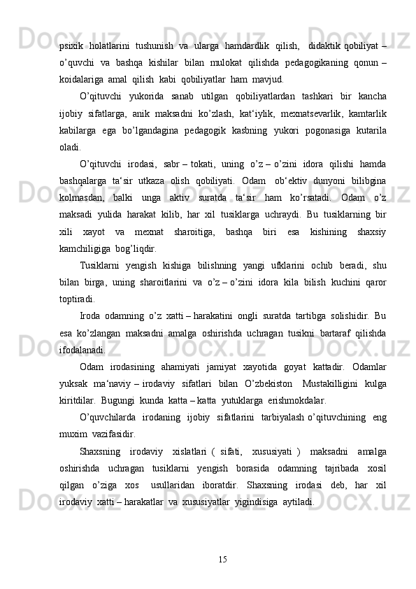 psixik     holatlarini     tushunish     va     ularga     hamdardlik     qilish ,      didaktik   qobiliyat  –
o ’ quvchi     va     bashqa     kishilar     bilan     mulokat     qilishda     pedagogikaning     qonun   –
koidalariga    amal    qilish    kabi    qobiliyatlar    ham    mavjud .
O ’ qituvchi     yukorida     sanab     utilgan     qobiliyatlardan     tashkari     bir     kancha
ijobiy     sifatlarga ,    anik     maksadni     ko ’ zlash ,    kat ‘ iylik ,    mexnatsevarlik ,    kamtarlik
kabilarga     ega     bo ’ lgandagina     pedagogik     kasbning     yukori     pogonasiga     kutarila
oladi .
O ’ qituvchi     irodasi ,    sabr   –   tokati ,    uning     o ’ z   –   o ’ zini     idora     qilishi     hamda
bashqalarga     ta ‘ sir     utkaza     olish     qobiliyati .    Odam       ob ‘ ektiv     dunyoni     bilibgina
kolmasdan ,     balki     unga     aktiv     suratda     ta ‘ sir     ham     ko ’ rsatadi .     Odam     o ’ z
maksadi    yulida    harakat    kilib ,   har    xil    tusiklarga    uchraydi .   Bu    tusiklarning    bir
xili     xayot     va     mexnat     sharoitiga ,     bashqa     biri     esa     kishining     shaxsiy
kamchiligiga    bog ’ liqdir .
Tusiklarni     yengish     kishiga     bilishning     yangi     ufklarini     ochib     beradi ,    shu
bilan    birga ,   uning    sharoitlarini    va    o ’ z  –  o ’ zini    idora    kila    bilish    kuchini    qaror
toptiradi .
Iroda  odamning  o’z  xatti – harakatini  ongli  suratda  tartibga  solishidir.  Bu
esa    ko ’ zlangan    maksadni    amalga    oshirishda    uchragan    tusikni    bartaraf    qilishda
ifodalanadi .
Odam     irodasining     ahamiyati     jamiyat     xayotida     goyat     kattadir .    Odamlar
yuksak     ma ‘ naviy   –   irodaviy     sifatlari     bilan     O ’ zbekiston       Mustakilligini     kulga
kiritdilar .   Bugungi    kunda    katta  –  katta    yutuklarga    erishmokdalar .
O ’ quvchilarda     irodaning     ijobiy     sifatlarini     tarbiyalash   o ’ qituvchining     eng
muxim    vazifasidir .
Shaxsning     irodaviy     xislatlari   (   sifati ,     xususiyati   )     maksadni     amalga
oshirishda     uchragan     tusiklarni     yengish     borasida     odamning     tajribada     xosil
qilgan     o ’ ziga     xos       usullaridan     iboratdir .     Shaxsning     irodasi     deb ,     har     xil
irodaviy    xatti  –  harakatlar    va    xususiyatlar    yigindisiga    aytiladi .
15 