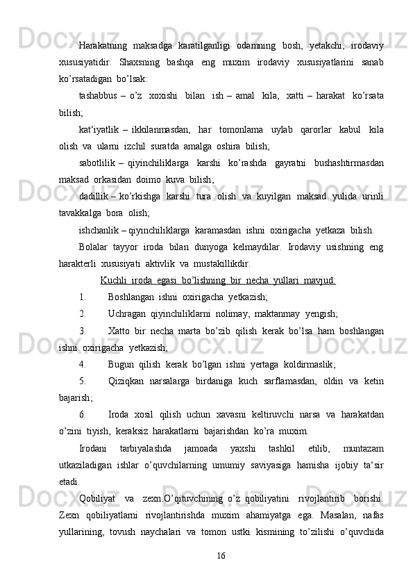 Harakatning     maksadga     karatilganligi     odamning     bosh ,    yetakchi ,    irodaviy
xususiyatidir .     Shaxsning     bashqa     eng     muxim     irodaviy     xususiyatlarini     sanab
ko ’ rsatadigan    bo ’ lsak :
tashabbus   –   o ’ z     xoxishi     bilan     ish   –   amal     kila ,     xatti   –   harakat     ko ’ rsata
bilish ;
kat ‘ iyatlik   –   ikkilanmasdan ,     har     tomonlama     uylab     qarorlar     kabul     kila
olish    va    ularni    izchil    suratda    amalga    oshira    bilish ;
sabotlilik   –   qiyinchiliklarga     karshi     ko ’ rashda     gayratni     bushashtirmasdan
maksad    orkasidan    doimo    kuva    bilish ;
dadillik  –  ko ’ rkishga     karshi     tura     olish     va     kuyilgan     maksad     yulida     urinli
tavakkalga    bora    olish ;
ishchanlik  –  qiyinchiliklarga    karamasdan    ishni    oxirigacha    yetkaza    bilish .
Bolalar  tayyor  iroda  bilan  dunyoga  kelmaydilar.  Irodaviy  usishning  eng
harakterli  xususiyati  aktivlik  va  mustakillikdir.
          Kuchli  iroda  egasi  bo’lishning  bir  necha  yullari  mavjud:
1. Boshlangan  ishni  oxirigacha  yetkazish;
2. Uchragan    qiyinchiliklarni    nolimay ,   maktanmay    yengish ;
3. Xatto    bir    necha    marta    bo ’ zib    qilish    kerak    bo ’ lsa    ham    boshlangan
ishni    oxirigacha    yetkazish ;
4. Bugun    qilish    kerak    bo ’ lgan    ishni    yertaga    koldirmaslik ;
5. Qiziqkan     narsalarga     birdaniga     kuch     sarflamasdan ,    oldin     va     ketin
bajarish ;
6. Iroda     xosil     qilish     uchun     xavasni     keltiruvchi     narsa     va     harakatdan
o ’ zini    tiyish ,   keraksiz    harakatlarni    bajarishdan    ko ’ ra    muxim .
Irodani     tarbiyalashda     jamoada     yaxshi     tashkil     etilib ,     muntazam
utkaziladigan     ishlar     o ’ quvchilarning     umumiy     saviyasiga     hamisha     ijobiy     ta ‘ sir
etadi .
Qobiliyat     va     zexn . O ’ qituvchining   o ’ z   qobiliyatini     rivojlantirib     borishi .
Zexn     qobiliyatlarni     rivojlantirishda     muxim     ahamiyatga     ega .    Masalan ,    nafas
yullarining ,   tovush    naychalari    va    tomon    ustki    kismining    to ’ zilishi    o ’ quvchida
16 