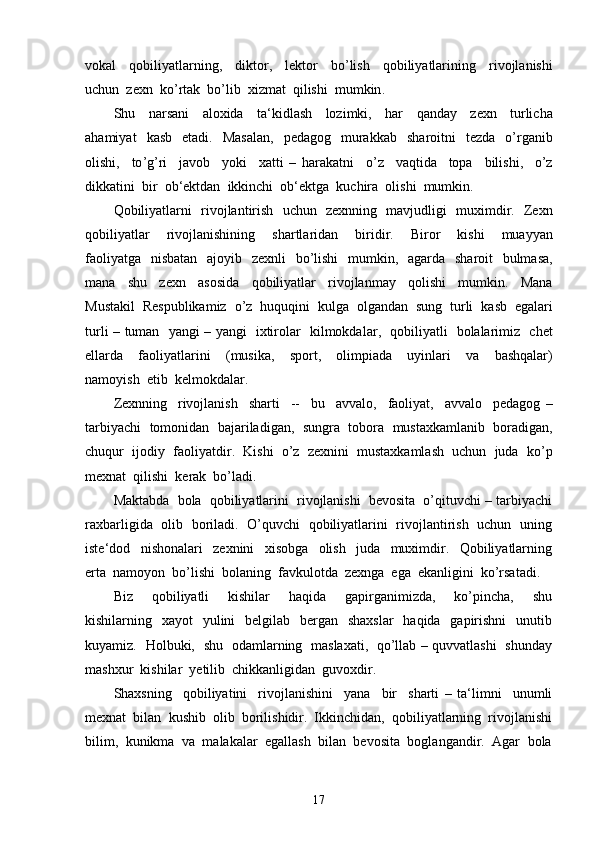 vokal     qobiliyatlarning ,     diktor ,     lektor     bo ’ lish     qobiliyatlarining     rivojlanishi
uchun    zexn    ko ’ rtak    bo ’ lib    xizmat    qilishi    mumkin .
Shu     narsani     aloxida     ta ‘ kidlash     lozimki ,     har     qanday     zexn     turlicha
ahamiyat     kasb     etadi .    Masalan ,    pedagog     murakkab     sharoitni     tezda     o ’ rganib
olishi ,     to ’ g ’ ri     javob     yoki     xatti   –   harakatni     o ’ z     vaqtida     topa     bilishi ,     o ’ z
dikkatini    bir    ob ‘ ektdan    ikkinchi    ob ‘ ektga    kuchira    olishi    mumkin .
Qobiliyatlarni     rivojlantirish     uchun     zexnning     mavjudligi     muximdir .    Zexn
qobiliyatlar     rivojlanishining     shartlaridan     biridir .     Biror     kishi     muayyan
faoliyatga     nisbatan     ajoyib     zexnli     bo ’ lishi     mumkin ,    agarda     sharoit     bulmasa ,
mana     shu     zexn     asosida     qobiliyatlar     rivojlanmay     qolishi     mumkin .     Mana
Mustakil     Respublikamiz     o ’ z     huquqini     kulga     olgandan     sung     turli     kasb     egalari
turli   –   tuman     yangi   –   yangi     ixtirolar     kilmokdalar ,    qobiliyatli     bolalarimiz     chet
ellarda     faoliyatlarini     ( musika ,     sport ,     olimpiada     uyinlari     va     bashqalar )
namoyish    etib    kelmokdalar .
Zexnning     rivojlanish     sharti     --     bu     avvalo ,     faoliyat ,     avvalo     pedagog   –
tarbiyachi     tomonidan     bajariladigan ,    sungra     tobora     mustaxkamlanib     boradigan ,
chuqur     ijodiy     faoliyatdir .    Kishi  o’z  zexnini  mustaxkamlash  uchun  juda  ko’p
mexnat  qilishi  kerak  bo’ladi.
Maktabda  bola  qobiliyatlarini  rivojlanishi  bevosita  o’qituvchi – tarbiyachi
raxbarligida   olib   boriladi.   O’quvchi   qobiliyatlarini   rivojlantirish   uchun   uning
iste‘dod     nishonalari     zexnini     xisobga     olish     juda     muximdir.     Qobiliyatlarning
erta  namoyon  bo’lishi  bolaning  favkulotda  zexnga  ega  ekanligini  ko’rsatadi.
Biz     qobiliyatli     kishilar     haqida     gapirganimizda,     ko’pincha,     shu
kishilarning   xayot    yulini    belgilab    bergan    shaxslar    haqida    gapirishni    unutib
kuyamiz.   Holbuki,   shu   odamlarning   maslaxati,   qo’llab – quvvatlashi   shunday
mashxur  kishilar  yetilib  chikkanligidan  guvoxdir.
Shaxsning     qobiliyatini     rivojlanishini     yana     bir     sharti   –   ta‘limni     unumli
mexnat  bilan  kushib  olib  borilishidir.  Ikkinchidan,  qobiliyatlarning  rivojlanishi
bilim,  kunikma  va  malakalar  egallash  bilan  bevosita  boglangandir.  Agar  bola
17 