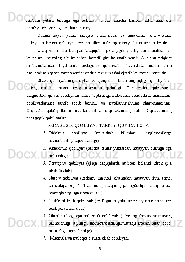ma‘lum   yetarli   bilimga   ega   bulmasa,   u   har   kancha   harakat   kilsa   ham   o’z
qobiliyatini  yo’zaga  chikara  olmaydi.
Demak,   xayot     yulini     aniqlab     olish,   iroda     va     harakterni,     o’z   –   o’zini
tarbiyalab  borish  qobiliyatlarini  shakllantirishning  asosiy  faktorlaridan  biridir.
Uzoq   yillar   olib   borilgan   tadqiqotlar   pedagogik   qobiliyatlar   murakkab   va
ko`pqirrali psixologik bilimlardan iboratliligini ko`rsatib beradi. Ana shu tadqiqot
ma`lumotlaridan   foydalanib,   pedagogik   qobiliyatlar   tuzilishida   muhim   o`rin
egallaydigan qator komponentlar (tarkibiy qisimlar)ni ajratib ko`rsatish mumkin: 
Shaxs   qobiliyatining   mayllar   va   qiziqishlar   bilan   bog`liqligi.   qobiliyat   va
bilim,   malaka   maxoratining   o`zaro   aloqadorligi.   O`quvchilar   qobiliyatini
diagnostika qilish, qobiliyatni  tarkib toptirishga individual yondoshish masalalari.
qobiliyatlarning   tarkib   topib   borishi   va   rivojlantirishning   shart-sharoitlari.
O`quvchi   qobiliyatlarini   rivojlantirishda   o`qituvchining   roli.   O`qituvchining
pedagogik qobiliyatlari. 
PEDAGOGIK QOBILIYAT TARKIBI QUYIDAGICHA:
1. Didaktik   qobiliyat   (murakkab   bilimlarni   tinglovchilarga
tushuntirishga uquvchanligi).
2. Akademik   qobiliyat   (barcha   fanlar   yuzasidan   muayyan   bilimga   ega
bo`lishligi)
3. Persteptiv   qobiliyat   (qisqa   daqiqalarda   auditori   holatini   idrok   qila
olish fazilati).
4. Nutqiy   qobiliyat   (ixcham,   ma`noli,   ohangdor,   muayyan   ritm,   temp,
chastotaga   ega   bo`lgan   nutq,   nutqning   jarangdorligi,   uning   pauza
mantiqiy urg`uga rioya qilishi).
5. Tashkilotchilik   qobiliyati   (sinf,   guruh   yoki   kursni   uyushtirish   va   uni
boshqarish iste`dodi).
6. Obro`-nufuzga ega bo`lishlik qobiliyati. (o`zining shaxsiy xususiyati,
bilimdonligi,   aqlliligi,   faxm-farosatliligi,mustaqil   irodasi   bilan   obro`
orttirishga uquvchanligi).
7.   Muomala va muloqot o`rnata olish qobiliyati.
18 