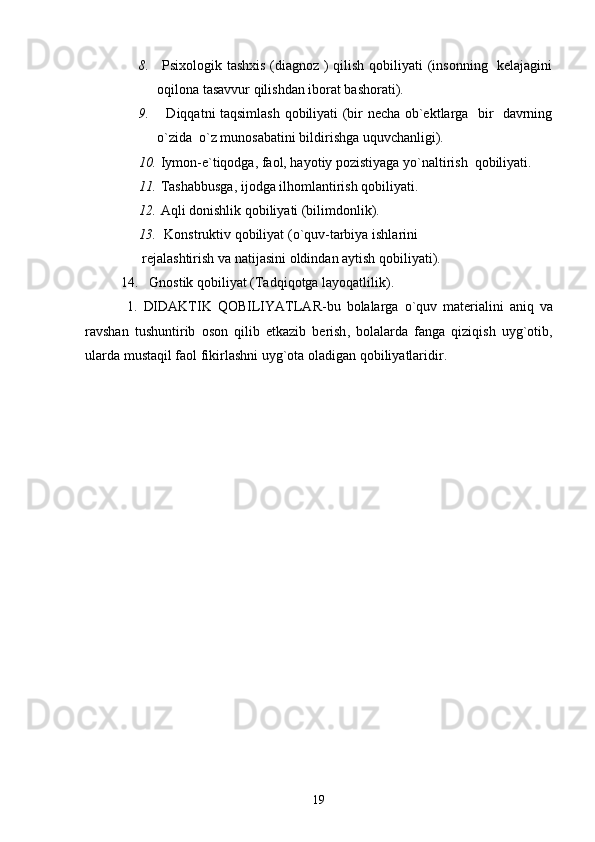 8.   Psixologik tashxis (diagnoz ) qilish qobiliyati  (insonning   kelajagini
oqilona tasavvur qilishdan iborat bashorati).
9.    Diqqatni taqsimlash qobiliyati (bir necha ob`ektlarga   bir   davrning
o`zida  o`z munosabatini bildirishga uquvchanligi).
10.  Iymon-e`tiqodga, faol, hayotiy pozistiyaga yo`naltirish  qobiliyati.
11.   Tashabbusga, ijodga ilhomlantirish qobiliyati.
12.  Aqli donishlik qobiliyati (bilimdonlik).
13.    Konstruktiv   qobiliyat  ( o ` quv - tarbiya   ishlarini   
       rejalashtirish   va   natijasini   oldindan   aytish   qobiliyati ).
14.    Gnostik   qobiliyat  ( Tadqiqotga   layoqatlilik ).
  1.   DIDAKTIK   QOBILIYATLAR - bu   bolalarga   o ` quv   materialini   aniq   va
ravshan   tushuntirib   oson   qilib   etkazib   berish ,   bolalarda   fanga   qiziqish   uyg ` otib ,
ularda   mustaqil   faol   fikirlashni   uyg ` ota   oladigan   qobiliyatlaridir . 
19 