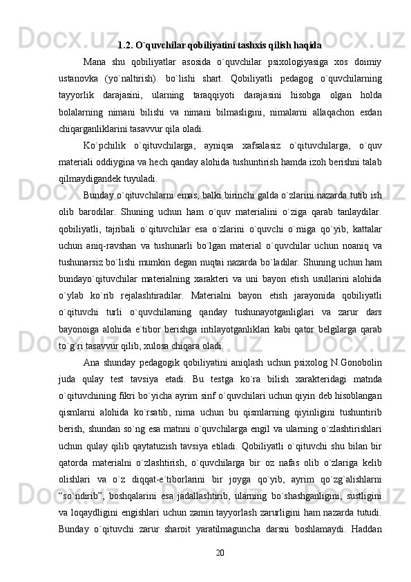 1.2. O`quvchilar qobiliyatini tashxis qilish haqida
Mana   shu   qobiliyatlar   asosida   o`quvchilar   psixologiyasiga   xos   doimiy
ustanovka   (yo`naltirish).   bo`lishi   shart.   Qobiliyatli   pedagog   o ` quvchilarning
tayyorlik   darajasini ,   ularning   taraqqiyoti   darajasini   hisobga   olgan   holda
bolalarning   nimani   bilishi   va   nimani   bilmasligini ,   nimalarni   allaqachon   esdan
chiqarganliklarini   tasavvur   qila   oladi .
Ko ` pchilik   o ` qituvchilarga ,   ayniqsa   xafsalasiz   o ` qituvchilarga ,   o ` quv
materiali   oddiygina   va   hech   qanday   alohida   tushuntirish   hamda   izoh   berishni   talab
qilmaydigandek   tuyuladi . 
Bunday   o ` qituvchilarni   emas ,  balki   birinchi   galda   o ` zlarini   nazarda   tutib   ish
olib   barodilar .   Shuning   uchun   ham   o ` quv   materialini   o ` ziga   qarab   tanlaydilar .
qobiliyatli ,   tajribali   o ` qituvchilar   esa   o ` zlarini   o ` quvchi   o ` rniga   qo ` yib ,   kattalar
uchun   aniq - ravshan   va   tushunarli   bo ` lgan   material   o ` quvchilar   uchun   noaniq   va
tushunarsiz   bo ` lishi   mumkin   degan   nuqtai   nazarda   bo ` ladilar .   Shuning   uchun   ham
bundayo ` qituvchilar   materialning   xarakteri   va   uni   bayon   etish   usullarini   alohida
o ` ylab   ko ` rib   rejalashtiradilar .   Materialni   bayon   etish   jarayonida   qobiliyatli
o ` qituvchi   turli   o ` quvchilarning   qanday   tushunayotganliglari   va   zarur   dars
bayonoiga   alohida   e ` tibor   berishga   intilayotganliklari   kabi   qator   belgilarga   qarab
to ` g ` ri   tasavvur   qilib ,  xulosa   chiqara   oladi . 
Ana   shunday   pedagogik   qobiliyatini   aniqlash   uchun   psixolog   N . Gonobolin
juda   qulay   test   tavsiya   etadi .   Bu   testga   ko ` ra   bilish   xarakteridagi   matnda
o ` qituvchining   fikri   bo ` yicha   ayrim   sinf   o ` quvchilari   uchun   qiyin   deb   hisoblangan
qismlarni   alohida   ko ` rsatib ,   nima   uchun   bu   qismlarning   qiyinligini   tushuntirib
berish ,   shundan   so ` ng   esa   matnni   o ` quvchilarga   engil   va   ularning   o ` zlashtirishlari
uchun   qulay   qilib   qaytatuzish   tavsiya   etiladi .   Qobiliyatli   o ` qituvchi   shu   bilan   bir
qatorda   materialni   o ` zlashtirish ,   o ` quvchilarga   bir   oz   nafas   olib   o ` zlariga   kelib
olishlari   va   o ` z   diqqat - e ` tiborlarini   bir   joyga   qo ` yib ,   ayrim   qo ` zg ` alishlarni
“ so ` ndirib ”,   boshqalarini   esa   jadallashtirib ,   ularning   bo ` shashganligini ,   sustligini
va   loqaydligini   engishlari   uchun   zamin   tayyorlash   zarurligini   ham   nazarda   tutudi .
Bunday   o ` qituvchi   zarur   sharoit   yaratilmaguncha   darsni   boshlamaydi .   Haddan
20 