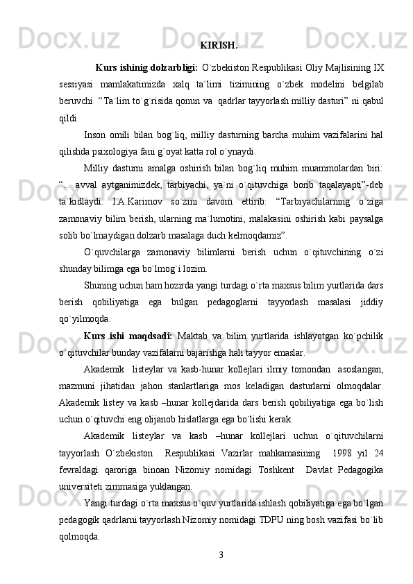 KIRISH.
       Kurs ishinig dolzarbligi:   O ` zbekiston   Respublikasi   Oliy   Majlisining   IX
sessiyasi   mamlakatimizda   xalq   ta ` limi   tizimining   o ` zbek   modelini   belgilab
beruvchi    “ Ta ` lim   to ` g ` risida   qonun   va     qadrlar   tayyorlash   milliy   dasturi ”  ni   qabul
qildi .
Inson   omili   bilan   bog`liq,   milliy   dasturning   barcha   muhim   vazifalarini   hal
qilishda psixologiya fani g`oyat katta rol o`ynaydi. 
Milliy   dasturni   amalga   oshirish   bilan   bog`liq   muhim   muammolardan   biri:
“...   avval   aytganimizdek,   tarbiyachi,   ya`ni   o`qituvchiga   borib   taqalayapti”-deb
ta`kidlaydi.   I.A.Karimov   so`zini   davom   ettirib:   “Tarbiyachilarning   o`ziga
zamonaviy   bilim   berish,   ularning   ma`lumotini,   malakasini   oshirish   kabi   paysalga
solib bo`lmaydigan dolzarb masalaga duch kelmoqdamiz”.
O`quvchilarga   zamonaviy   bilimlarni   berish   uchun   o`qituvchining   o`zi
shunday bilimga ega bo`lmog`i lozim.
Shuning uchun ham hozirda yangi turdagi o`rta maxsus bilim yurtlarida dars
berish   qobiliyatiga   ega   bulgan   pedagoglarni   tayyorlash   masalasi   jiddiy
qo`yilmoqda. 
Kurs   ishi   maqdsadi:   Maktab   va   bilim   yurtlarida   ishlayotgan   ko`pchilik
o`qituvchilar bunday vazifalarni bajarishga hali tayyor emaslar.
Akademik     listeylar   va   kasb-hunar   kollejlari   ilmiy   tomondan     asoslangan,
mazmuni   jihatidan   jahon   stanlartlariga   mos   keladigan   dasturlarni   olmoqdalar.
Akademik   listey   va   kasb   –hunar   kollejdarida   dars   berish   qobiliyatiga   ega   bo`lish
uchun o`qituvchi eng olijanob hislatlarga ega bo`lishi kerak.
Akademik   listeylar   va   kasb   –hunar   kollejlari   uchun   o`qituvchilarni
tayyorlash   O`zbekiston     Respublikasi   Vazirlar   mahkamasining     1998   yil   24
fevraldagi   qaroriga   binoan   Nizomiy   nomidagi   Toshkent     Davlat   Pedagogika
universiteti zimmasiga yuklangan. 
Yangi turdagi o`rta maxsus o`quv yurtlarida ishlash qobiliyatiga ega bo`lgan
pedagogik qadrlarni tayyorlash Nizomiy nomidagi TDPU ning bosh vazifasi bo`lib
qolmoqda.
3 