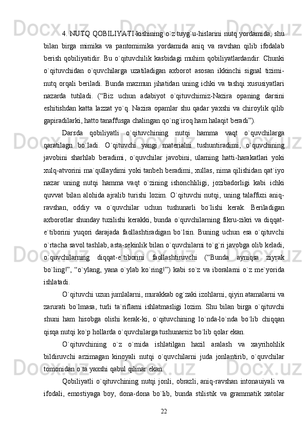 4.   NUTQ   QOBILIYATI - kishining   o ` z   tuyg ` u - hislarini   nutq   yordamida ,   shu
bilan   birga   mimika   va   pantomimika   yordamida   aniq   va   ravshan   qilib   ifodalab
berish   qobiliyatidir .   Bu   o ` qituvchilik   kasbidagi   muhim   qobiliyatlardandir .   Chunki
o ` qituvchidan   o ` quvchilarga   uzatiladigan   axborot   asosan   ikkinchi   signal   tizimi -
nutq   orqali   beriladi .   Bunda   mazmun   jihatidan   uning   ichki   va   tashqi   xususiyatlari
nazarda   tutiladi .   (“ Biz   uchun   adabiyot   o ` qituvchimiz - Nazira   opaning   darsini
eshitishdan   katta   lazzat   yo ` q .   Nazira   opamlar   shu   qadar   yaxshi   va   chiroylik   qilib
gapiradilarki ,  hatto   tanaffusga   chalingan   qo ` ng ` iroq   ham   halaqit   beradi ”).
Darsda   qobiliyatli   o ` qituvchining   nutqi   hamma   vaqt   o ` quvchilarga
qaratilagn   bo ` ladi .   O ` qituvchi   yangi   materialni   tushuntiradimi ,   o ` quvchining
javobini   sharhlab   beradimi ,   o ` quvchilar   javobini ,   ularning   hatti - harakatlari   yoki
xulq - atvorini   ma ` qullaydimi   yoki   tanbeh   beradimi ,   xullas ,   nima   qilishidan   qat ` iyo
nazar   uning   nutqi   hamma   vaqt   o ` zining   ishonchliligi ,   jozibadorligi   kabi   ichki
quvvat   bilan   alohida   ajralib   turishi   lozim .   O ` qituvchi   nutqi ,   uning   talaffuzi   aniq -
ravshan ,   oddiy   va   o ` quvchilar   uchun   tushunarli   bo ` lishi   kerak .   Beriladigan
axborotlar   shunday   tuzilishi   kerakki ,   bunda   o ` quvchilarning   fikru - zikri   va   diqqat -
e ` tiborini   yuqori   darajada   faollashtiradigan   bo ` lsin .   Buning   uchun   esa   o ` qituvchi
o ` rtacha   savol   tashlab ,  asta - sekinlik   bilan   o ` quvchilarni   to ` g ` ri   javobga   olib   keladi ,
o ` quvchilarning   diqqat - e ` tiborini   faollashtiruvchi   (“ Bunda   ayniqsa   ziyrak
bo ` ling !”,   “ o ` ylang ,   yana   o ` ylab   ko ` ring !”)   kabi   so ` z   va   iboralarni   o ` z   me ` yorida
ishlatadi .
O ` qituvchi   uzun   jumlalarni ,  murakkab   og ` zaki   izohlarni ,  qiyin   atamalarni   va
zarurati   bo ` lmasa ,   turli   ta ` riflarni   ishlatmasligi   lozim .   Shu   bilan   birga   o ` qituvchi
shuni   ham   hisobga   olishi   kerak - ki ,   o ` qituvchining   lo ` nda - lo ` nda   bo ` lib   chiqqan
qisqa   nutqi   ko ` p   hollarda   o ` quvchilarga   tushunarsiz   bo ` lib   qolar   ekan .
O ` qituvchining   o ` z   o ` rnida   ishlatilgan   hazil   aralash   va   xayrihohlik
bildiruvchi   arzimagan   kinoyali   nutqi   o ` quvchilarni   juda   jonlantirib ,   o ` quvchilar
tomonidan   o ` ta   yaxshi   qabul   qilinar   ekan .
Qobiliyatli   o ` qituvchining   nutqi   jonli ,   obrazli ,   aniq - ravshan   intonauiyali   va
ifodali ,   emostiyaga   boy ,   dona - dona   bo ` lib ,   bunda   stilistik   va   grammatik   xatolar
22 