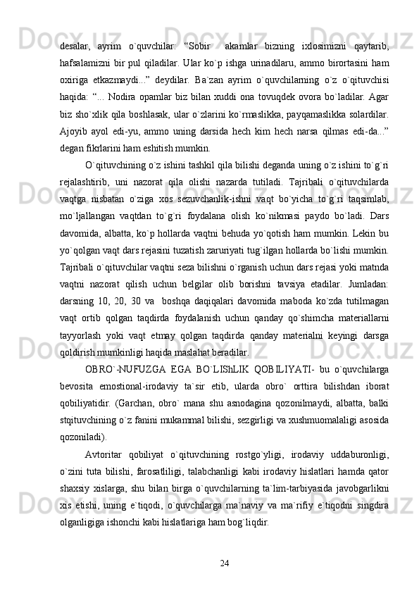 desalar,   ayrim   o`quvchilar:   “Sobir     akamlar   bizning   ixlosimizni   qaytarib,
hafsalamizni   bir   pul   qiladilar.   Ular   ko`p   ishga   urinadilaru,   ammo   birortasini   ham
oxiriga   etkazmaydi...”   deydilar.   Ba`zan   ayrim   o`quvchilarning   o`z   o`qituvchisi
haqida:   “...   Nodira   opamlar   biz   bilan   xuddi   ona   tovuqdek   ovora   bo`ladilar.   Agar
biz sho`xlik qila boshlasak,  ular o`zlarini ko`rmaslikka, payqamaslikka solardilar.
Ajoyib   ayol   edi-yu,   ammo   uning   darsida   hech   kim   hech   narsa   qilmas   edi-da...”
degan fikrlarini ham eshitish mumkin.
O`qituvchining o`z ishini tashkil qila bilishi deganda uning o`z ishini to`g`ri
rejalashtirib,   uni   nazorat   qila   olishi   nazarda   tutiladi.   Tajribali   o`qituvchilarda
vaqtga   nisbatan   o`ziga   xos   sezuvchanlik-ishni   vaqt   bo`yicha   to`g`ri   taqsimlab,
mo`ljallangan   vaqtdan   to`g`ri   foydalana   olish   ko`nikmasi   paydo   bo`ladi.   Dars
davomida, albatta, ko`p hollarda vaqtni behuda yo`qotish ham mumkin. Lekin bu
yo`qolgan vaqt dars rejasini tuzatish zaruriyati tug`ilgan hollarda bo`lishi mumkin.
Tajribali o`qituvchilar vaqtni seza bilishni o`rganish uchun dars rejasi yoki matnda
vaqtni   nazorat   qilish   uchun   belgilar   olib   borishni   tavsiya   etadilar.   Jumladan:
darsning   10,   20,   30   va     boshqa   daqiqalari   davomida   maboda   ko`zda   tutilmagan
vaqt   ortib   qolgan   taqdirda   foydalanish   uchun   qanday   qo`shimcha   materiallarni
tayyorlash   yoki   vaqt   etmay   qolgan   taqdirda   qanday   materialni   keyingi   darsga
qoldirish mumkinligi haqida maslahat beradilar.
OBRO`-NUFUZGA   EGA   BO`LIShLIK   QOBILIYATI-   bu   o`quvchilarga
bevosita   emostional-irodaviy   ta`sir   etib,   ularda   obro`   orttira   bilishdan   iborat
qobiliyatidir.   (Garchan,   obro`   mana   shu   asnodagina   qozonilmaydi,   albatta,   balki
stqituvchining o`z fanini mukammal bilishi, sezgirligi va xushmuomalaligi asosida
qozoniladi). 
Avtoritar   qobiliyat   o`qituvchining   rostgo`yligi,   irodaviy   uddaburonligi,
o`zini   tuta   bilishi,   farosatliligi,   talabchanligi   kabi   irodaviy   hislatlari   hamda   qator
shaxsiy   xislarga,   shu   bilan   birga   o`quvchilarning   ta`lim-tarbiyasida   javobgarlikni
xis   etishi,   uning   e`tiqodi,   o`quvchilarga   ma`naviy   va   ma`rifiy   e`tiqodni   singdira
olganligiga ishonchi kabi hislatlariga ham bog`liqdir.
24 