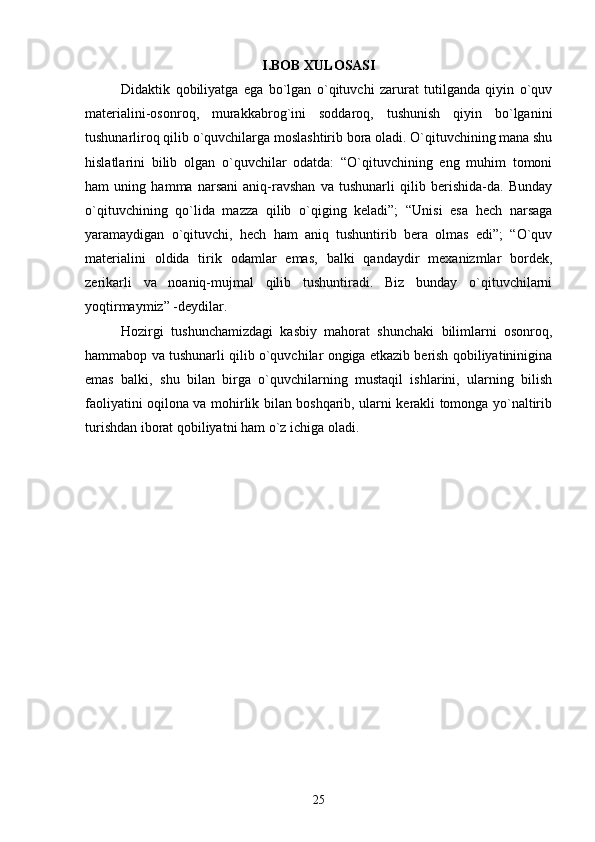 I.BOB XULOSASI
Didaktik   qobiliyatga   ega   bo`lgan   o`qituvchi   zarurat   tutilganda   qiyin   o`quv
materialini-osonroq,   murakkabrog`ini   soddaroq,   tushunish   qiyin   bo`lganini
tushunarliroq qilib o`quvchilarga moslashtirib bora oladi. O`qituvchining mana shu
hislatlarini   bilib   olgan   o`quvchilar   odatda:   “O`qituvchining   eng   muhim   tomoni
ham   uning   hamma   narsani   aniq-ravshan   va   tushunarli   qilib   berishida-da.   Bunday
o`qituvchining   qo`lida   mazza   qilib   o`qiging   keladi”;   “Unisi   esa   hech   narsaga
yaramaydigan   o`qituvchi,   hech   ham   aniq   tushuntirib   bera   olmas   edi”;   “O`quv
materialini   oldida   tirik   odamlar   emas,   balki   qandaydir   mexanizmlar   bordek,
zerikarli   va   noaniq-mujmal   qilib   tushuntiradi.   Biz   bunday   o`qituvchilarni
yoqtirmaymiz” -deydilar. 
Hozirgi   tushunchamizdagi   kasbiy   mahorat   shunchaki   bilimlarni   osonroq,
hammabop va tushunarli qilib o`quvchilar ongiga etkazib berish qobiliyatininigina
emas   balki,   shu   bilan   birga   o`quvchilarning   mustaqil   ishlarini,   ularning   bilish
faoliyatini oqilona va mohirlik bilan boshqarib, ularni kerakli tomonga yo`naltirib
turishdan iborat qobiliyatni ham o`z ichiga oladi. 
  
25 