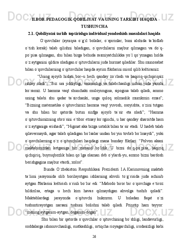 II.BOB. PEDAGOGIK QOBILIYAT VA UNING TARKIB I   HAQIDA
TUSHUNCHA
2.1.  Qobiliyatni tarkib toptirishga individual yondoshish masalalari haqida
    O`quvchilar   (ayniqsa   o`g`il   bolalar,   o`spirinlar,   buni   alohida   ta`kidlab
o`tish   kerak)   talab   qilishni   biladigan,   o`quvchilarni   majbur   qilmagan   va   do`q-
po`pisa  qilmagan, shu  bilan  birga behuda  rasmiyatchilikka  yo`l  qo`ymagan holda
o`z aytganini qildira oladigan o`qituvchilarni juda hurmat qiladilar. Shu munosabat
bilan o`quvchilarning o`qituvchilar haqida ayrim fikrlarini misol qilib keltiramiz.
  “Uning   ajoyib   hislati   bor–u   hech   qanday   zo`rlash   va   baqiriq-qichqiriqsiz
ishlay   oladi”;   “Biz   uni   jiddiyligi,   vazminligi   va   talabchanligi   uchun   juda   yaxshi
ko`ramiz.   U   hamma   vaqt   shunchaki   muloyimgina,   sipogina   talab   qiladi,   ammo
uning   talabi   shu   qadar   ta`sirchanki,   unga   quloq   solmaslik   mumkmin   emas”;
“Bizning  matematika   o`qituvchimiz  hamma  vaqt  yuvosh,   osoyishta,   o`zini  tutgan
va   shu   bilan   bir   qatorda   butun   sinfga   ajoyib   ta`sir   eta   oladi”;   “Hamma
o`qituvchimizning obro`sini e`tibor etmay ko`rginchi, u har qanday sharoitda ham
o`z aytganiga erishadi”; “Nigmat aka bizga ustalik bilan ta`sir etadi. U hadeb talab
qilavermaydi, agar talab qiladigan bo`lsalar undan bo`yin tovlab bo`lmaydi”, yoki
o`quvchilarning   o`z   o`qituvchilari   haqidagi   mana   bunday   fikrlari:   “Polvon   akani
maktabimizdan   ketganiga   biz   xursand   bo`ldik.   U   bizni   do`q-po`pisa,   baqiriq
qichqiriq, buyruqbozlik bilan qo`lga olaman deb o`ylardi-yu, ammo bizni bardosh
berishgagina majbur etardi, xolos”.
        Bunda   O`zbekiston   Respublikasi   Prezidenti   I.A.Karimovning   maktab
ta`limi   jarayonida   olib   borilayotgan   ishlarning   ahvoli   to`g`risida   juda   achinib
aytgan ftkrlarini  keltirish  o`rinli  bo`lur  edi:  “Mabodo biror  bir  o`quvchiga e`tiroz
bildirilsa,   ertaga   u   hech   kim   havas   qilmaydigan   ahvolga   tushib   qoladi”.
Maktablardagi   jarayonda   o`qituvchi   hukmron.   U   boladan   faqat   o`zi
tushuntirayotgan   narsani   tushuni   bolishni   talab   qiladi.   Prinstip   ham   tayyor:
“mening aytganim-aytgan, deganim-degan”. 
       Shu bilan bir  qatorda o`quvchilar  o`qituvchining bo`shligi, landavurligi,
soddalarga ishonuvchanligi, sustkashligi, ortiqcha rioyagarchiligi, irodasizligi kabi
26 