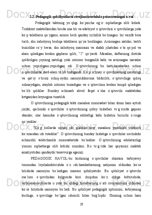2.2.  Pedagogik qobiliyatlarni rivojlantiruvishda psixotreningni o`rni
    Pedagogik   taktning   yo`qligi   ko`pincha   og`ir   oqibatlarga   olib   keladi.
Toshkent maktablaridan birida ona tili va adabiyot o`qituvchisi o`quvchilarga juda
ko`p talablarni qo`yganu, ammo hech qanday izchillik bo`lmagan:  bir vazifa bera
turib, shu  zahotiyoq boshqa  talablarni  qo`ya boshlagan.  Arzimagan  xatolar, tartib
buzishlar   ro`y   bersa,   shu   zahotiyoq   mazmuni   va   shakli   jihatidan   o`ta   qo`pol   va
alam   qiladigan   keskin   gaplarni   qilib,   “2”   qo`yardi.   Masalan,   daftarning   chetida
qoldirilgan   joyning   xatoligi   yoki   intizom   buzganlik   kabi   va   arzimagan   narsalar
uchun   yopishgani-yopishgan   edi.   O`qituvchining   bu   hatti-harakatlari   uchun
o`quvchilarda dard-alam to`lib toshgandi. Ko`p o`tmay o`quvchilarning noroziligi
va   qat`iy   e`tirozi   ochiq-oydin   namoyishkorona   bildirilib,   o`qituvchiga   quloq
solmaydigan,   ataylab   intizom   buzadigan   va   o`qituvchini   keskin   tanqid   qiladigan
bo`lib   qoldilar.   Bunday   achinarli   ahvol   faqat   o`sha   o`qituvchi   maktabdan
ketganidan keyingina tuzatildi.
O`qituvchining pedagogik takti masalasi  munosabat bilan shuni  ham aytish
joizki,   qachonki   o`quvchilar   o`qituvchining   ijobiy   hislatlari   to`g`risida   gapirar
ekanlar,   ular   hamisha   o`qituvchining   adolatligi   kabi   hislatini   birinchi   o`ringa
qo`yadilar.
  “Ko`p   hollarda   nohaq   ish   qiladilar-biror   masalani   yaxshilab   tekshirib
ko`rmasdan ish tutadilar”. O`qituvchining bunday hislatiga o`quvchilar  nechukdir
achinishli   talabchanlik   munosabatida   bo`ladilar.   O`qituvchining   adolatsizligi
yomon   oqibatlarga   olib   kelishi   mumkin.   Bu   to`g`rida   har   qaysimiz   maktab
amaliyotidan qandaydir tasavvurga egamiz.
PEDAGOGIK   HAYOL-bu   kishining   o`quvchilar   shaxsini   tarbiyaviy
tomondan   loyihalashtirishda   o`z   ish-harakatlarining   natijasini   oldindan   ko`ra
bilishida   namoyon   bo`ladigan   maxsus   qobiliyatidir.   Bu   qobiliyat   o`qituvchi
ma`lum   o`quvchidan   kelgusida   kim   chiqishni   ko`z   oldiga   keltirishida,
tarbiyalanuvchilarda   u   yoki   bu   xildagi   hislatlarning   o`sib   rivojlanishini   oldindan
ko`ra   bilishida   namoyon   bo`ladi.   Bu   qobiliyat   pedagogik   optimizm,   tarbiyaning
kuchiga,   o`quvchiga   bo`lgan   ishonch   bilan   bog`liqdir.   Shuning   uchun   ham
28 