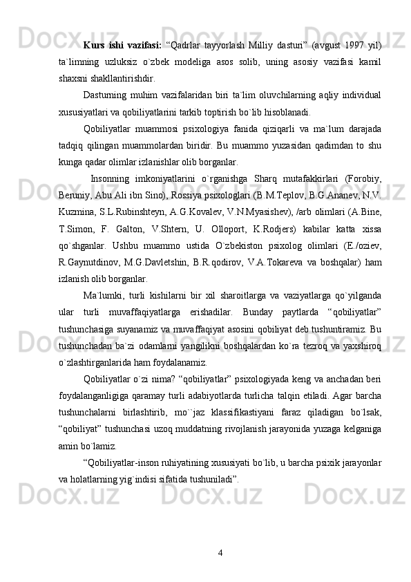 Kurs   ishi   vazifasi:   “Qadrlar   tayyorlash   Milliy   dasturi”   (avgust   1997   yil)
ta`limning   uzluksiz   o`zbek   modeliga   asos   solib,   uning   asosiy   vazifasi   kamil
shaxsni shakllantirishdir. 
Dasturning   muhim   vazifalaridan   biri   ta`lim   oluvchilarning   aqliy   individual
xususiyatlari va qobiliyatlarini tarkib toptirish bo`lib hisoblanadi.
Qobiliyatlar   muammosi   psixologiya   fanida   qiziqarli   va   ma`lum   darajada
tadqiq   qilingan   muammolardan   biridir.   Bu   muammo   yuzasidan   qadimdan   to   shu
kunga qadar olimlar izlanishlar olib borganlar.
  Insonning   imkoniyatlarini   o`rganishga   Sharq   mutafakkirlari   (Forobiy,
Beruniy, Abu Ali ibn Sino), Rossiya psixologlari (B.M.Teplov, B.G.Ananev, N.V.
Kuzmina, S.L.Rubinshteyn, A.G.Kovalev, V.N.Myasishev), /arb olimlari (A.Bine,
T.Simon,   F.   Galton,   V.Shtern,   U.   Olloport,   K.Rodjers)   kabilar   katta   xissa
qo`shganlar.   Ushbu   muammo   ustida   O`zbekiston   psixolog   olimlari   (E./oziev,
R.Gaynutdinov,   M.G.Davletshin,   B.R.qodirov,   V.A.Tokareva   va   boshqalar)   ham
izlanish olib borganlar.
Ma`lumki,   turli   kishilarni   bir   xil   sharoitlarga   va   vaziyatlarga   qo`yilganda
ular   turli   muvaffaqiyatlarga   erishadilar.   Bunday   paytlarda   “qobiliyatlar”
tushunchasiga suyanamiz va muvaffaqiyat asosini qobiliyat deb tushuntiramiz. Bu
tushunchadan   ba`zi   odamlarni   yangilikni   boshqalardan   ko`ra   tezroq   va   yaxshiroq
o`zlashtirganlarida ham foydalanamiz.
Qobiliyatlar o`zi nima? “qobiliyatlar” psixologiyada keng va anchadan beri
foydalanganligiga   qaramay   turli   adabiyotlarda   turlicha   talqin   etiladi.  Agar   barcha
tushunchalarni   birlashtirib,   mo``jaz   klassifikastiyani   faraz   qiladigan   bo`lsak,
“qobiliyat” tushunchasi  uzoq muddatning rivojlanish jarayonida yuzaga kelganiga
amin bo`lamiz.
“Qobiliyatlar-inson ruhiyatining xususiyati bo`lib, u barcha psixik jarayonlar
va holatlarning yig`indisi sifatida tushuniladi”.
4 